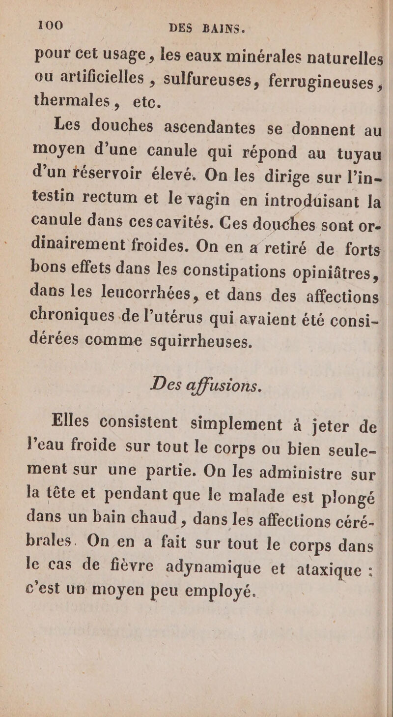 pour cet usage, les eaux minérales naturelles ou artificielles , sulfureuses, ferrugineuses , thermales, etc. Les douches ascendantes se donnent au moyen d’une canule qui répond au tuyau d’un réservoir élevé. On les dirige sur l’in- testin rectum et le vagin en introduisant la canule dans ces cavités. Ces douches sont or- dinairement froides. On en a retiré de forts bons effets dans les constipations opiniâtres, dans les leucorrhées, et dans des affections chroniques de l’utérus qui avaient été consi- dérées comme squirrheuses. Des affusions. Elles consistent simplement à jeter de l’eau froide sur tout le corps ou bien seule- ment sur une partie. On les administre sur la tête et pendant que le malade est plongé dans un bain chaud , dans les affections céré- brales. On en a fait sur tout le corps dans le cas de fièvre adynamique et ataxique : c'est un moyen peu employé.