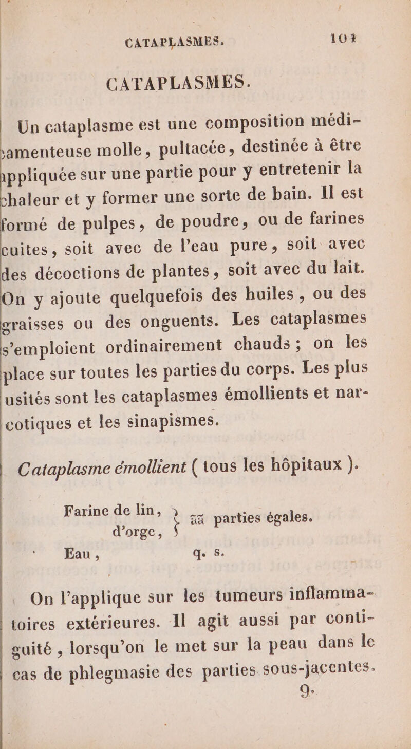 CATAPLASMES. Un cataplasme est une composition médi- amenteuse molle, pultacée, destinée à être appliquée sur une partie pour ÿ entretenir la chaleur et y former une sorte de bain. Il est formé de pulpes, de poudre, ou de farines cuites, soit avec de l’eau pure, soil avec des décoctions de plantes, soit avec du lait. On y ajoute quelquefois des huiles , ou des graisses ou des onguents. Les cataplasmes s’emploient ordinairement chauds ; on les place sur toutes les parties du corps. Les plus usités sont les cataplasmes émollients et nar- cotiques et les sinapismes. Cataplasme émollient (tous les hôpitaux }. Farine de lin, » _ : J | æx parties égales. d'orge, À Eau, qe 5: On l’applique sur les tumeurs inflamma- toires extérieures. Al agit aussi par conli- guité , lorsqu'on le met sur la peau dans le cas de phlegmasie des parties sous-jacentes. 9: