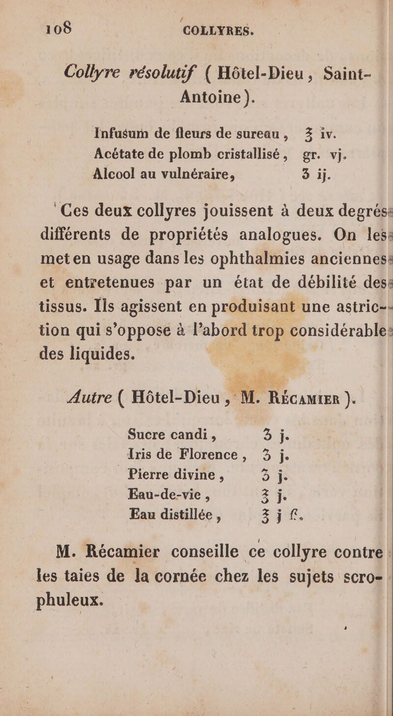 Collyre résolutif ( Hôtel-Dieu, Saint- Antoine ). Infusum de fleurs de sureau, 2 iv. Acétate de plomb cristallisé, gr. vj. Alcool au vulnéraire, 3 ij. Ces deux collyres jouissent à deux degrése différents de propriétés analogues. On lesë met en usage dans les ophthalmies ancienness et entretenues par un état de débilité dess tissus. Ils agissent en produisant une astric-- tion qui s’oppose à l’abord trop considérable: des liquides. Rabss Autre ( Hôtel-Dieu , M. Récamter }e Sucre candi, dj: Iris de Florence, 3 j. Pierre divine , 2 Eau-de-vie , 2 j Eau distillée , LE LE M. Récamier conseille ce collyre contre: les taies de la cornée chez les sujets scro- phuleux.