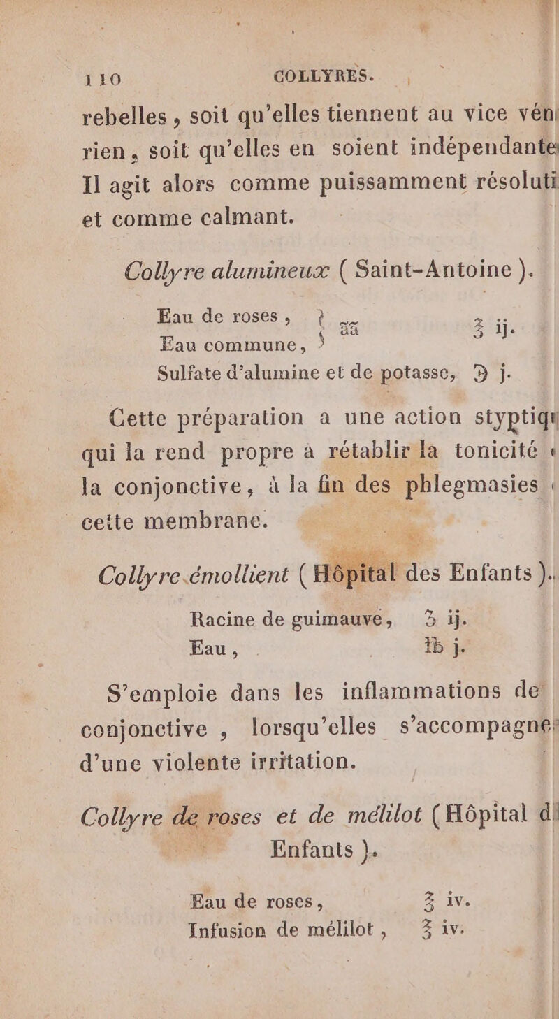 1 10 COLLYRES. | rebelles , soit qu’elles tiennent au vice vén rien, soit qu’elles en soient indépendante Il agit alors comme puissamment résoluti et comme calmant. Collyre alumineux ( Saint-Antoine ). Eau de roses, ?} nt @e os 3 1]. Eau commune, : Sulfate d’alumine et de potasse, D j. Cette préparation a une action styptiqu qui la rend propre à rétablir la tonicité « la conjonctive, à la fin des phlegmasies : cette membrane. y 5 &amp;: &amp; Collyre.émollient ( Hôf î al des Enfants Î Racine de guimauve, 3 ij. Eau, 15 j. S’emploie dans les inflammations de conjonctive , lorsqu'elles s'accompagne! d’une violente irritation. Collyre de roses et de méllot (Hôpital dl | Enfants }. Eau de roses, Z iv. Infusion de mélilot, 3% iv.