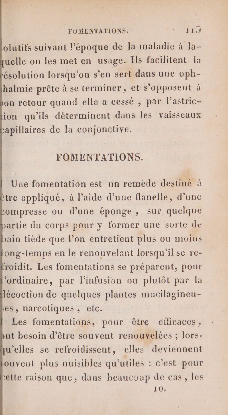 olutifs suivant l’époque de la maladie à la- - uelle on les met en usage. Ils facilitent ja ‘ésolution lorsqu'on s’en sert dans une oph- halmie prête à se terminer, et s’opposent à on retour quand elle a cessé , par lastric- ion qu’ils déterminent dans les vaisseaux &gt;apillaires de la conjonctive. FOMENTATIONS. Une fomentation est un remède destiné à tre appliqué, à l’aide d’une flanelle, d’une ompresse ou d’une éponge ; sur quelque artie du corps pour y former une sorte de bain tiède que l’on entretient plus ou moins long-temps en le renouvelant lorsqu'il se re- roidit. Les fomentations se préparent, pour ordinaire, par linfusion ou plutôt par la écoction de quelques plantes mucilagineu- es, narcotiques , etc. Les fomentations, pour être eflicaces, ot besoin d’être souvent renouvelées ; lors- u’elles se refroidissent, elles deviennent ouvent plus nuisibles qu’utiles : c’est pour ’elte raison que, dans beaucoup de cas, les