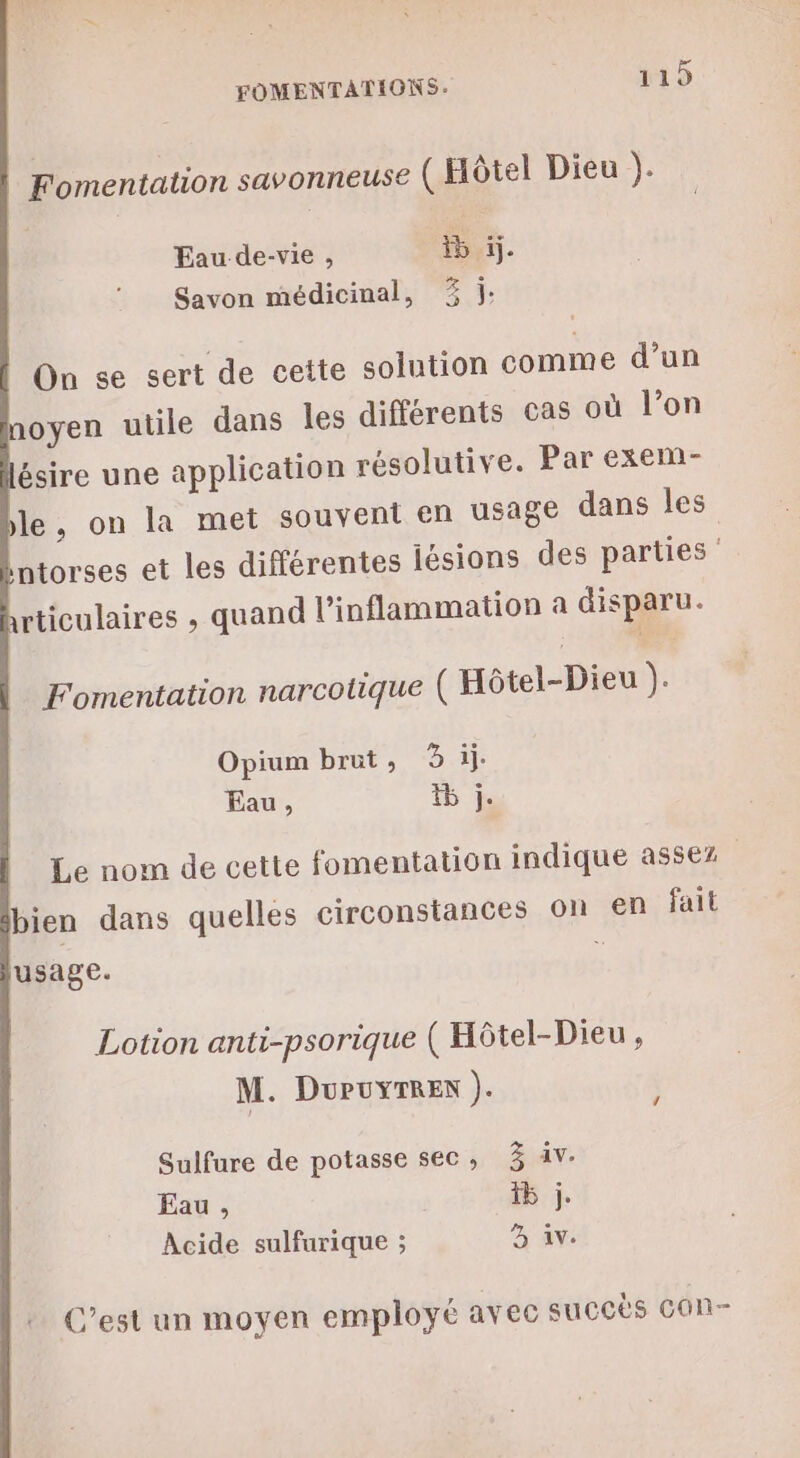 Fomentation savonneuse ( Hôtel Dieu Eau de-vie , ne tie Savon médicinal, 3 j: On se sert de cette solution comme d’un oyen utile dans les différents cas où l’on ésire une application résolutive. Par exem- le, on la met souvent en usage dans les ntorses et les différentes lésions des parties rticulaires , quand l’inflammation a disparu. Fomentation narcotique ( Hôtel-Dieu 1e Opium brut, 3 il. Eau, % j. Le nom de cette fomentation indique assez bien dans quelles circonstances on en fait usage. : Lotion anti-psorique ( Hôtel-Dieu , M. DuPuyTREn ). Sulfure de potasse sec, 3 iv. Eau , 5 j. Acide sulfurique ; 3 Av. C’est un moyen employé avec succès COn-