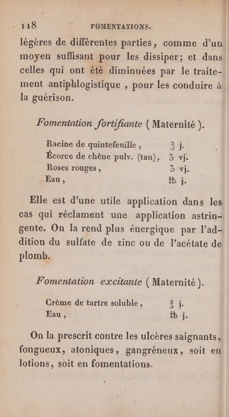 | - 118 FOMENTATIONS. légères de différentes parties, comme d’un moyen suffisant pour les dissiper; et dans celles qui ont été diminuées par le traite- ment antiphlogistique , pour les conduire à la guérison. Fomentation fortifiante (Maternité ). Racine de quintefeuille , 2 ÿ ; Écorce de chêne pulv. (tan), 3 vi. Roses rouges, à vi. Eau, 1 4: . Elle est d’une utile application dans les cas qui réclament une application astrin- gente. On la rend plus énergique par l’ad- dition du sulfate de zinc ou de lPacétate de plomb. F'omentation excitante ( Maternité + Crème de tartre soluble, 2 0j Eau, , tb j. 1 On la prescrit contre les ulcères saignants, fongueux, atoniques, gangréneux, soit en lotions, soit en fomentations.