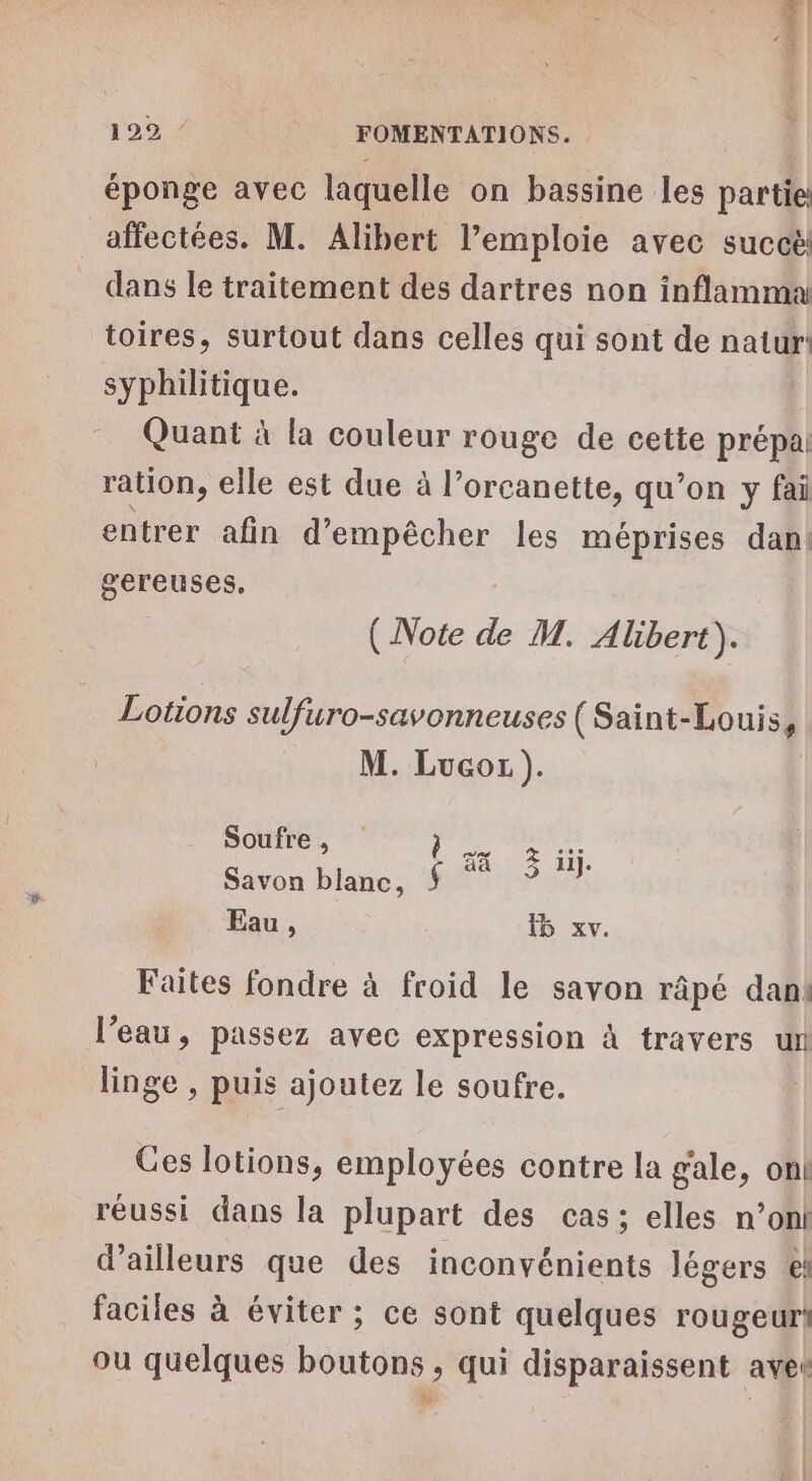 éponge avec laquelle on bassine les partie aïfectées. M. Alibert l’emploie avec succe dans le traitement des dartres non inflamma toires, surtout dans celles qui sont de natur syphilitique. Quant à la couleur rouge de cette prépa ration, elle est due à l’orcanette, qu’on y fai entrer afin d’ empêcher les méprises dan gereuses. (Note de M. Albert). Lotions sulfuro-savonneuses (Saint-Louis, M. Lucor). Soufre, as el Savon blanc, $ nt Eau, 5 xv. Faites fondre à froid le savon râpé dani l’eau, passez avec expression à travers un linge , puis ajoutez le soufre. Ges lotions, employées contre la gale, on! réussi dans la plupart des cas; elles n’onl d’ailleurs que des inconvénients légers €! faciles à éviter ; ce sont quelques rougeur! ou quelques boutons , qui disparaissent avet ETS