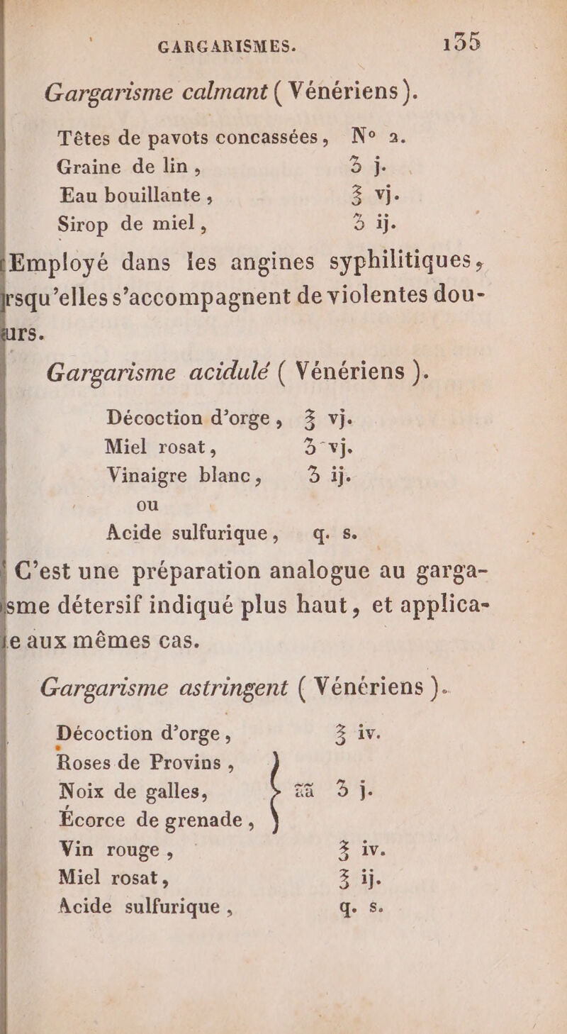 Gargarisme calmant ( Vénériens ). Têtes de pavots concassées, N° 2. Graine de lin, D: xs Eau bouillante , Se Sirop de miel, à ij- Employé dans les angines syphilitiques, squ’elles s’'accompagnent de violentes dou- rs. Gargarisme acidulé ( Vénériens ). Décoction d’orge, 3% vi. Miel rosat, Dev Vinaigre blanc, Du ou Acide sulfurique, q.s. C’est une préparation analogue au garga- me détersif indiqué plus haut, et applica- le aux mêmes cas. Gargarisme astringent ( Vénériens ). Décoction d'orge , 3 iv. Roses de Provins, Noix de galles, 413% Écorce de grenade , Vin rouge, FIV Miel rosat, Acide sulfurique , ge 5