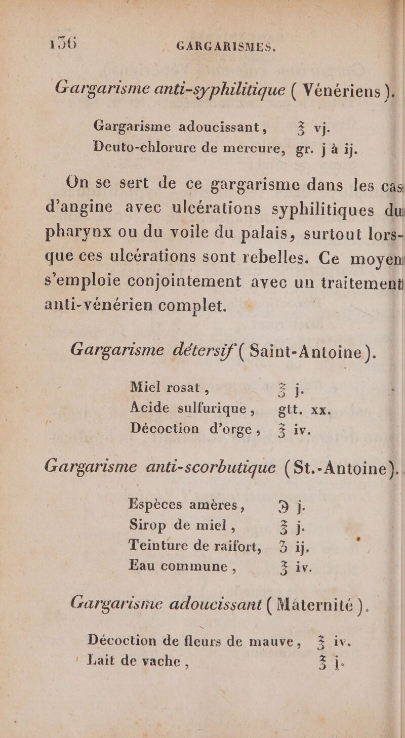 Le à: . L 2Y:07 7e. L 1 e. Gargarisme anti-syphilitique ( Vénériens }. Gargarisme adoucissant, Z vi. Deuto-chlorure de mercure, gr. j à ij. On se sert de ce gargarisme dans les cas d’angine avec ulcérations syphilitiques du pharynx ou du voile du palais, surtout lors- que ces ulcérations sont rebelles. Ce moyen! s'emploie conjointement avec un traitement anti-vénérien complet. Gargarisme détersif ( Saint-Antoine ). Miel rosat, Z j Acide sulfurique, gtt. xx. Décoction d'orge, 3 Gargarisme anti-scorbutique (St.-Antoine). Espèces amères, D ji. Sirop de miel, 3. Teinture de raifort, 3 ij. Eau commune, Gargarisme adoucissart (Maternité ). Décoction de fleurs de mauve, Z% iv. ! Lait de vache, 1 ON