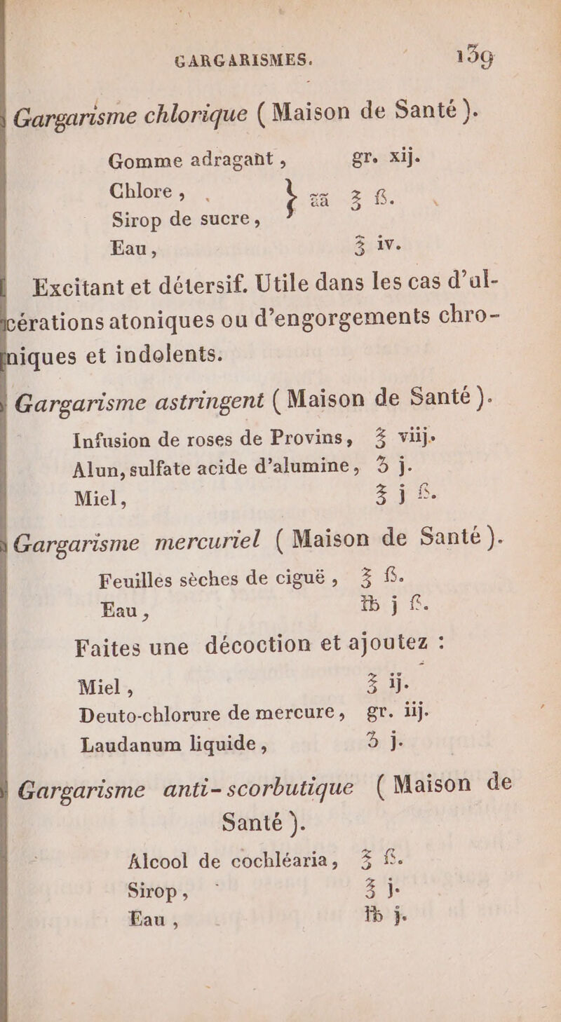 Gargarisme chlorique (Maison de Santé h Gomme adragant , gr, Xij. Chlore MAR z 2. Sirop de sucre, Eau, 3 1v. Excitant et détersif. Utile dans les cas d’ul- érations atoniques ou d’engorgements chro- iques et indolents. Gargarisme astringent ( Maison de Santé ). Infusion de roses de Provins, % vij- Alun, sulfate acide d’alumine, 3 j. Miel, 3 FE. Gargarisme mercuriel (Maison de Santé ). Feuilles sèches de ciguë, 3% f. Eau, 1j Faites une décoction et ajoutez : Miel, 21e Deuto-chlorure de mercure, gr. iij. Laudanum liquide, A Gargarisme anti- scorbutique (Maison de Santé ). Alcool de cochléaria, 3% f. Sirop, 3% Eau , F6 ÿ