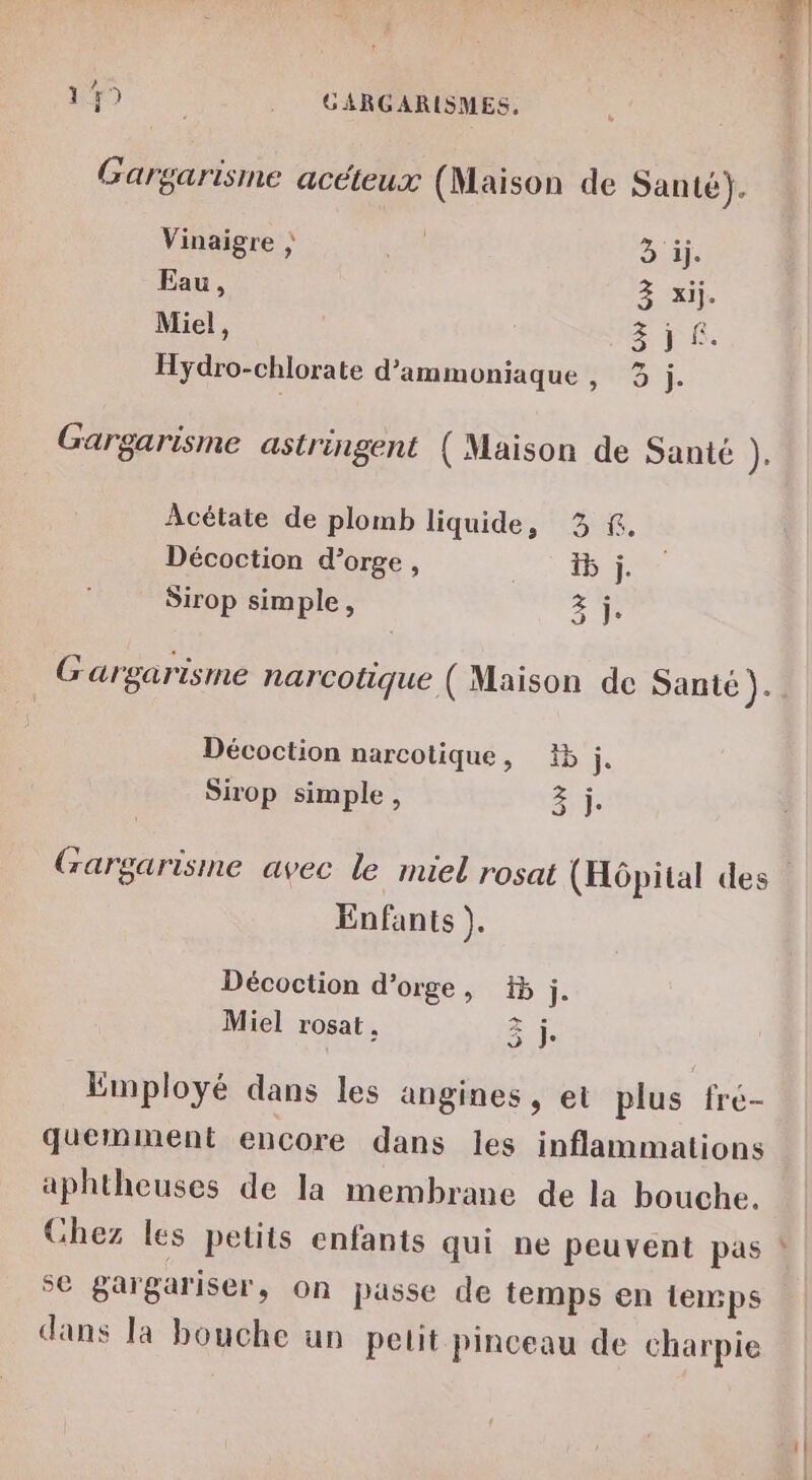 72 me 2 Gargarisme acéteux (Maison de Santé). Vinaigre ; LR 3 ij. Eau, 3 xij. Miel, 3j 6. Hydro-chlorate d’ammoniaque, 3 j Gargarisme astringent (Maison de Santé ): Acétate de plomb liquide, 3 &amp;. Décoction d'orge, 5 j. Sirop simple, A Gargarisme narcotique ( Maison de Santé ).. Décoction narcotique, 15 j. Sirop simple, Ur Gargarisime avec le miel rosat (Hôpital des” Enfants ). Décoction d'orge, #5 j. Miel rosat . Si Employé dans les angines, et plus fre- quemment encore dans les inflammations aphtheuses de la membrane de la bouche. Ghez les petits enfants qui ne peuvent pas ! se gargariser, on passe de temps en temps dans Ia bouche un petit pinceau de charpie