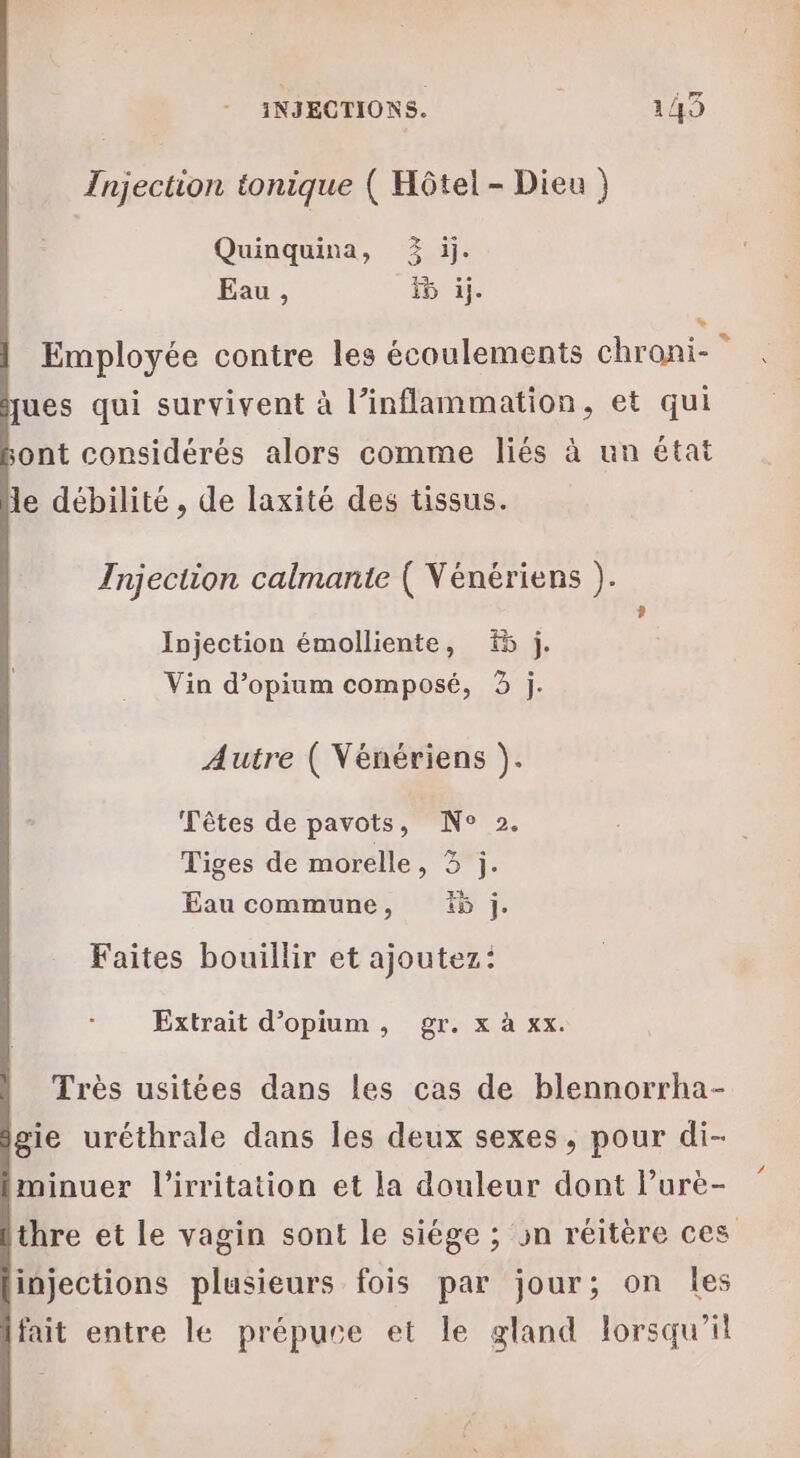 Injection tonique ( Hôtel - Dieu } Quinquina, 3% ij. Eau, F5 àj. * Employée contre les écoulements chroni- ques qui survivent à l’inflammation, et qui sont considérés alors comme liés à un état le débilité , de laxité des tissus. Injection calmante ( Vénériens ). , Injection émolliente, 5 j. Vin d’opium composé, 3 j. Autre ( Vénériens ). Têtes de pavots, N° 2. Tiges de morelle, 3 j. Eau commune, 5 j. Faites bouillir et ajoutez: Extrait d’opium, gr. x à xx. Très usitées dans les cas de blennorrha- gie uréthrale dans les deux sexes, pour di- minuer l’irritation et la douleur dont lurè- thre et le vagin sont le siège ; sn réitère ces injections plusieurs fois par jour; on les fait entre le prépuse et le gland lorsqu'il