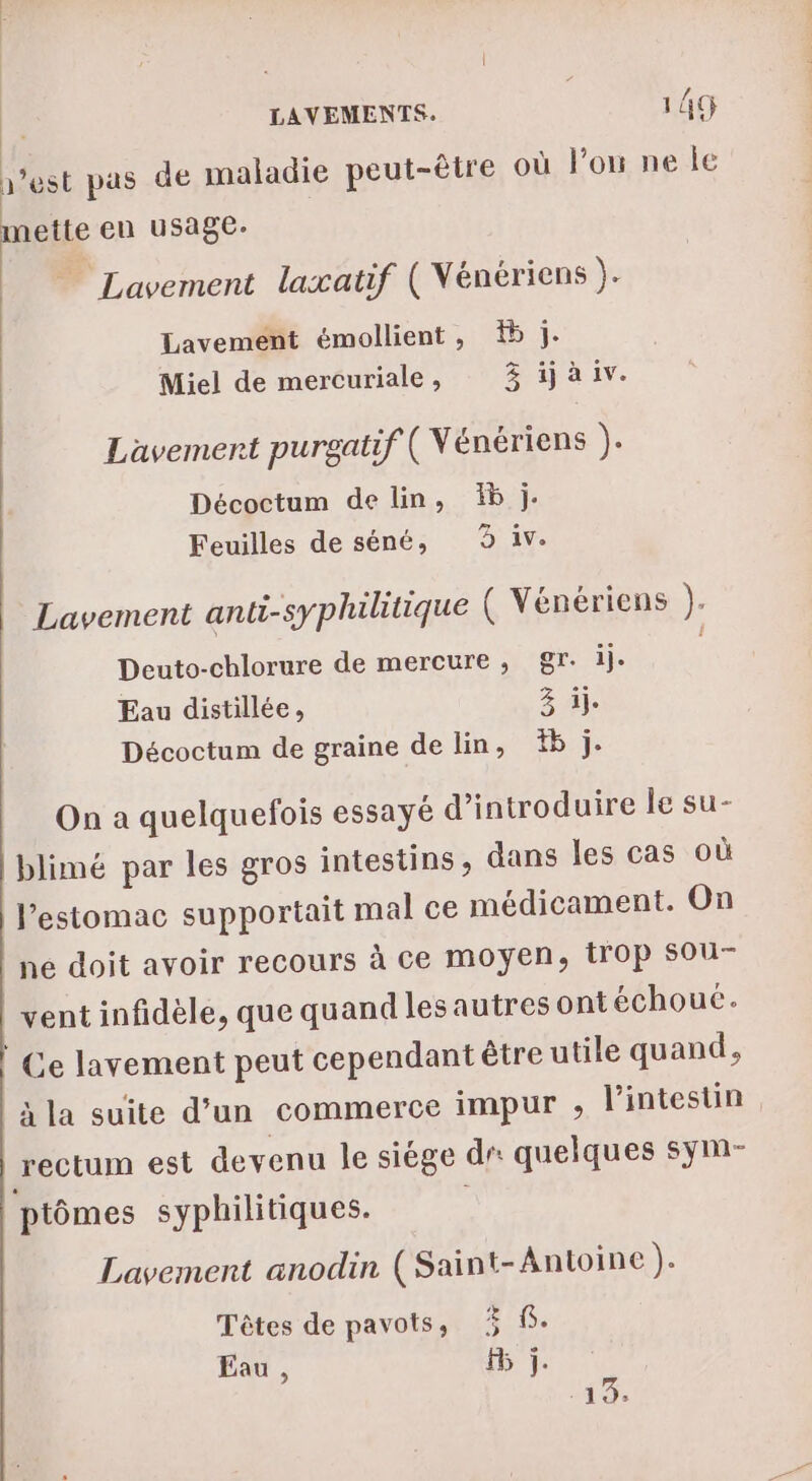 1’est pas de maladie peut-être où l’on ne le mette en usage. ” Lavement laxatif ( Vénériens )- Lavemént émollient, 1 j. Miel de mercuriale , 3 ij à iv. Lavemenrt purgatif ( Vénériens ). Décoctum de lin, Ïb j- Feuilles de séné, 9 iv. Lavement anti-syphiluque ( Vénériens ). Deuto-chlorure de mercure, gr. ij. l Eau distillée, 3 il. Décoctum de graine de lin, #b j. On a quelquefois essayé d'introduire le su- blimé par les gros intestins , dans les cas où l'estomac supportait mal ce médicament. On ne doit avoir recours à ce moyen, trop Sou- | vent infidèle, que quand lesautres ont échoué. Ce lavement peut cependant être utile quand, à la suite d’un commerce impur , l’intestin rectum est devenu le siège dr quelques sym- ptômes syphilitiques. Lavement anodin (Saint-Antoine). Têtes de pavots, 5 S. Eau , F5 j.