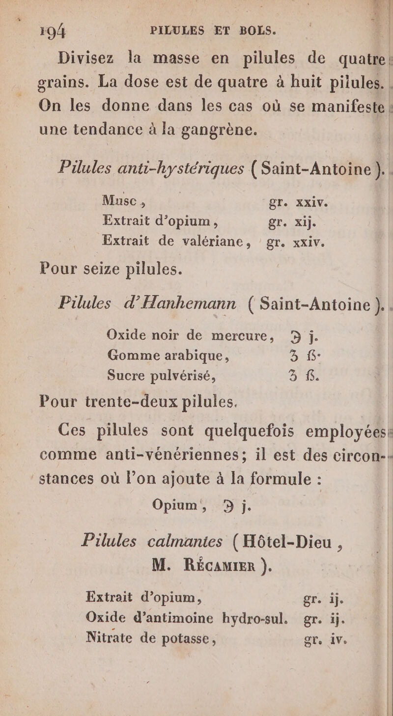 v1 194 PILULES ET BOLS. LE Divisez la masse en pilules de quatre! grains. La dose est de quatre à huit pitules. | On les donne dans les cas où se manifeste | une tendance à la gangrène. Pilules anti-hystériques (Saint-Antoine). . Muse , | gT. XXIV. Extrait d’opium, gr. Xij. Extrait de valériane, gr. xxiv. Pour seize pilules. Pilules d’Hanhemann (Saint-Antoine ).. Oxide noir de mercure, j. Gomme arabique, LS Sucre pulvérisé, 3 f. Pour trente-deux pilules. Ces pilules sont quelquefois employéesk comme anti-vénériennes; il est des circon-+ _stances où l’on ajoute à la formule : Opium, 9 j. Pilules calmantes (Hôtel-Dieu , M. RéÉcaurer ). Extrait d’opium, gr. ij. Oxide d’antimoine hydro-sul. gr. ij. Nitrate de potasse, gr. ve