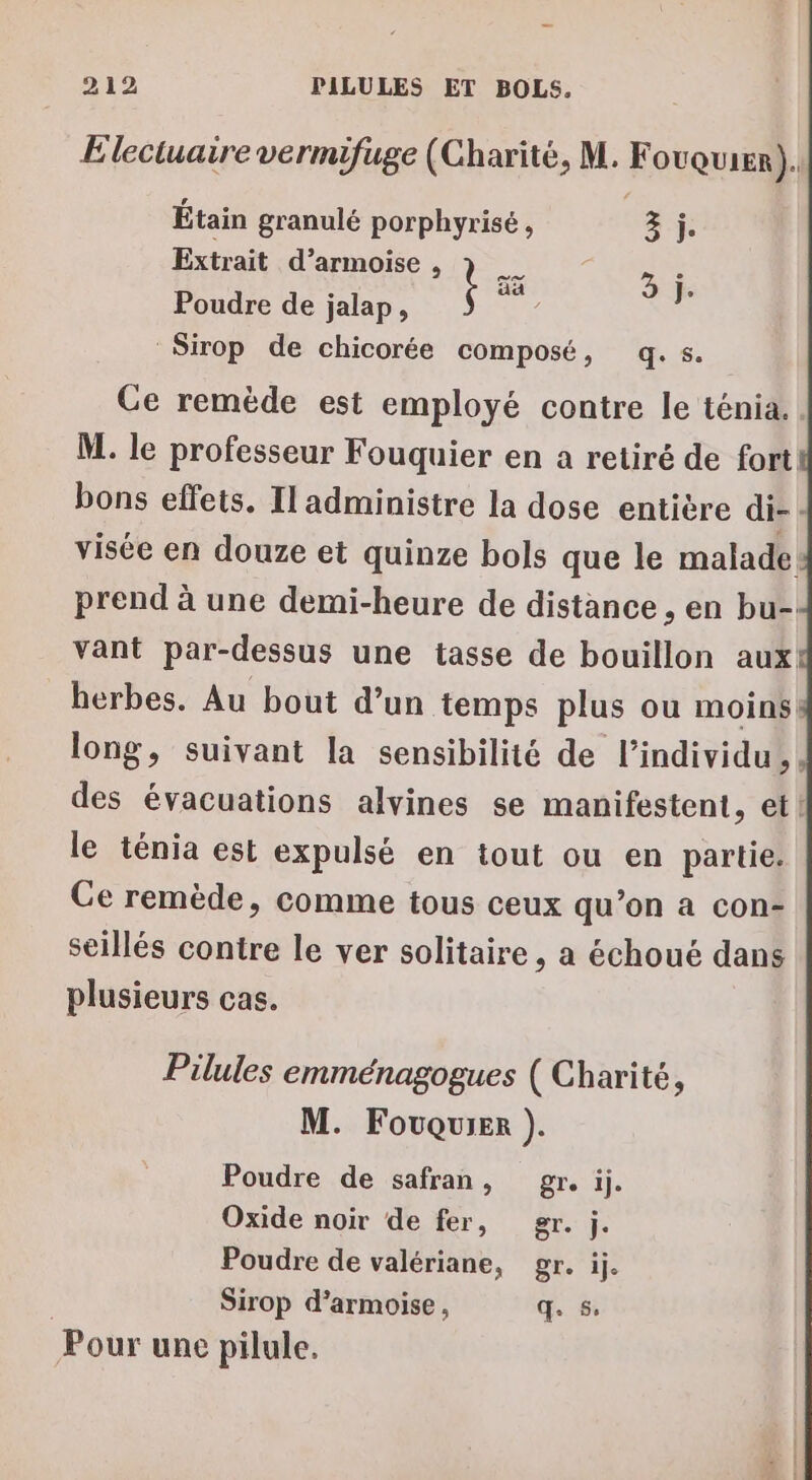 Electuaire vermifuge (Charité, M. F OUQUIER). Étain granulé porphyrisé, 3 j. Extrait d’armoise À Poudre de jalap, $ Sirop de chicorée composé, q.s. aa 3 je Ce remède est employé contre le ténia. M. le professeur Fouquier en a retiré de fort bons effets. Il administre la dose entière di- | visée en douze et quinze bols que le malade prend à une demi-heure de distance , en bu- vant par-dessus une tasse de bouillon aux herbes. Au bout d’un temps plus ou moins long, suivant la sensibilité de l'individu, des évacuations alvines se manifestent, et! le ténia est expulsé en tout ou en partie. Ce remède, comme tous ceux qu’on a con- seillés contre le ver solitaire, a échoué dans plusieurs cas. Pilules emménagogues ( Charité, M. Fouquier ). Poudre de safran, gr. ij. Oxide noir de fer, gr. j. Poudre de valériane, gr. ij. | Sirop d’armoise, qe 5 Pour une pilule.