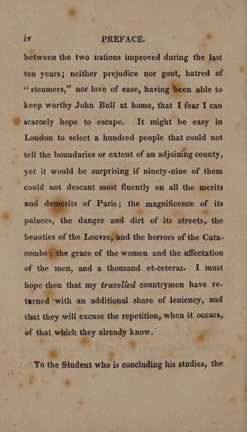 + between the two nations improved during the last ten years; neither prejudice nor gout, hatred of ” nor love of ease, having been able to ‘ steamers, keep worthy John Bull at home, that I fear I can London to select a hundred people that could not tell the boundaries or extent of an adjoining county, yet it would be surprising if ninety-nine of them could not descant most fluently on all the merits and dqgierits of Paris; the magnificence oe its palaces, the danger and dirt of its 3 a the beauties of the Louvre, and the horrors of the Cata- combs } the grace of the women and the affectation of the men, and a thousand et-ceteras. I must hope then that my travelled countrymen have re- terne) with an additional share of leniency, and that they will excuse the repetition, when it occurs, of that which they already know. é % “ To the Student who is concluding his studies, the . ‘