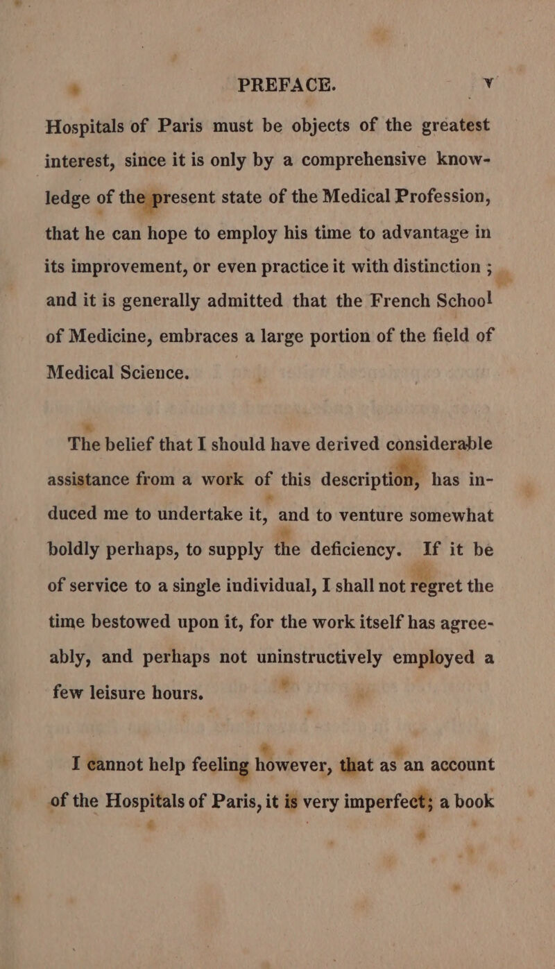 Hospitals of Paris must be objects of the greatest interest, since it is only by a comprehensive know- ledge of the present state of the Medical Profession, that he can hope to employ his time to advantage in its improvement, or even practice it with distinction ; mn and it is generally admitted that the French School of Medicine, embraces a large portion of the field of Medical Science. The belief that I should have derived considerable assistance from a work of this description has in- duced me to undertake ie and to venture somewhat boldly perhaps, to supply the deficiency. If it be of service to a single individual, I shall not Perret the time bestowed upon it, for the work itself has agree- ably, and perhaps not uninstructively employed a 4 + few leisure hours. | à : : I cannot help feeling however, that as an account of the Hospitals of Paris, it is very imperfect; a book LS : ‘ #