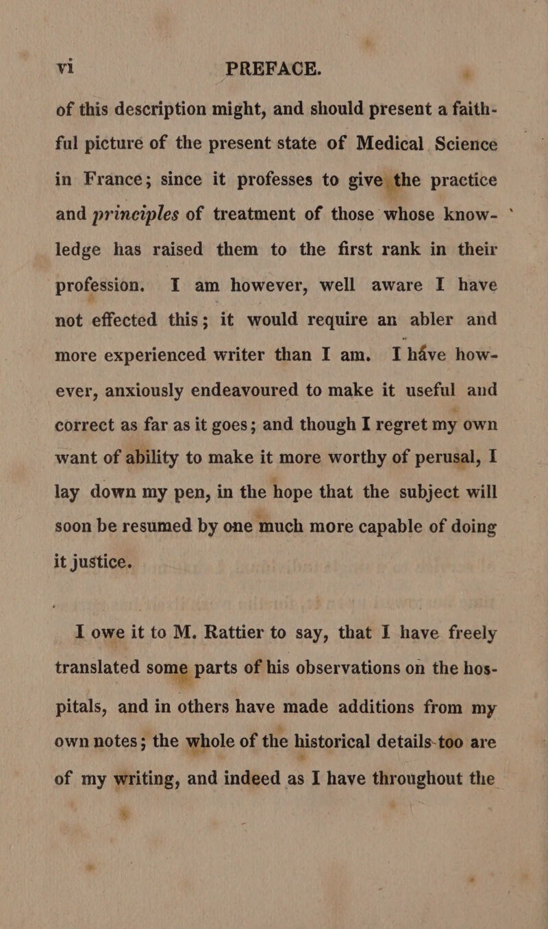 of this description might, and should present a faith- ful picture of the present state of Medical Science in France; since it professes to give the practice and principles of treatment of those whose know- ° ledge has raised them to the first rank in their profession. I am however, well aware I have not effected this; it would require an abler and more experienced writer than I am. I have how- ever, anxiously endeavoured to make it useful and correct as far as it goes; and though I regret my own want of ability to make it more worthy of perusal, I lay down my pen, in the hope that the subject will soon be resumed by one much more capable of doing it justice. I owe it to M. Rattier to say, that I have freely translated some parts of his observations on the hos- pitals, and in ahibes have made additions from my own notes; the whole of the historical details-too are of my writing, and indeed as I have throughout the ‘