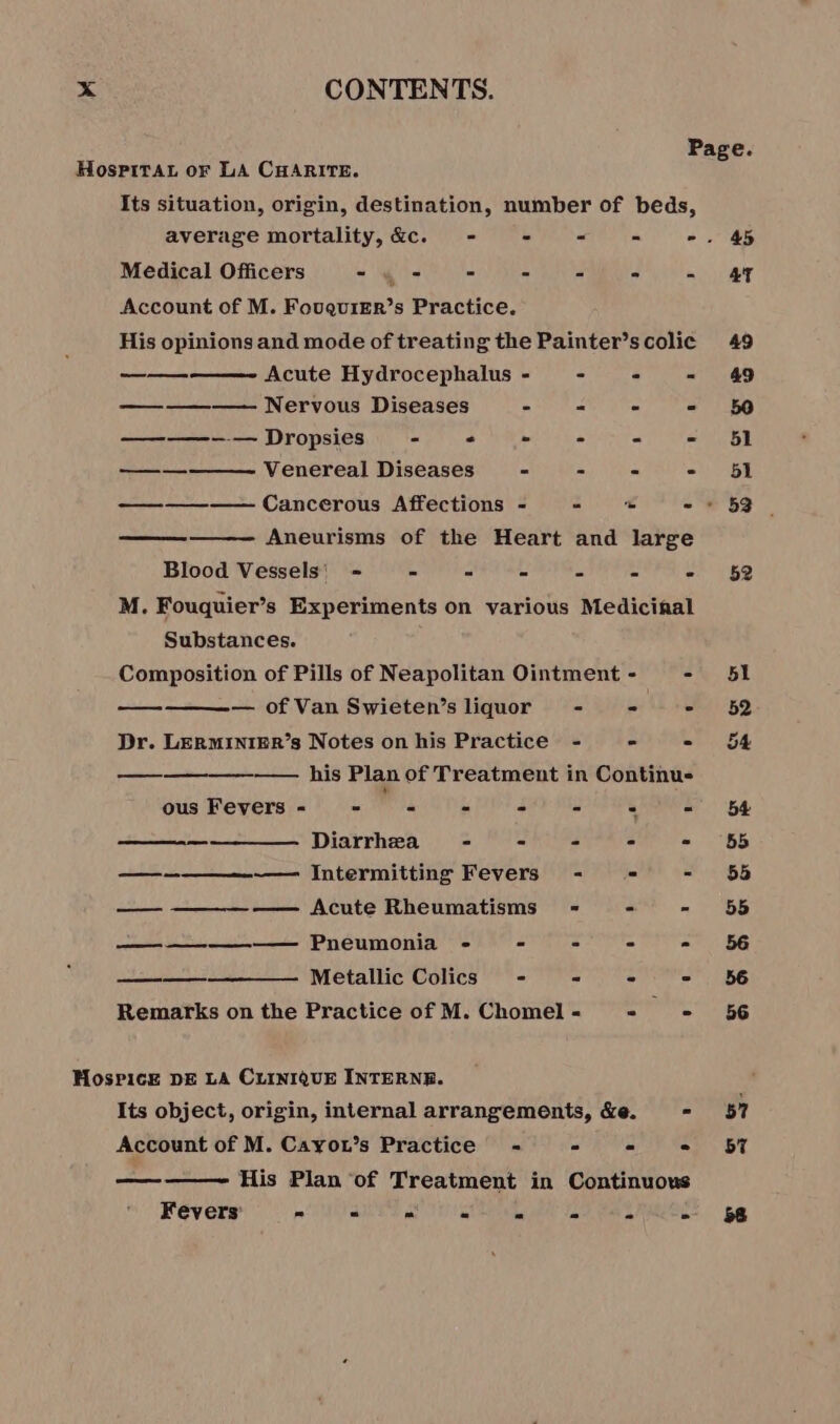 Its situation, origin, destination, number of beds, Medical Officers D CON CNE (Lae Account of M. FouqurEr’s Practice. His opinions and mode of treating the Painter’s colic Acute Hydrocephalus - - - - ————— Nervous Diseases - = = © ——-— Dropsies = . - - - = Venereal Diseases - = : Aneurisms of the Heart and large Blood Vessels: = = - = “ = : M. Fouquier’s Experiments on various Medicinal Substances. Composition of Pills of Neapolitan Ointment - - — of Van Swieten’s liquor - a te ae Dr. LERMINIER’s Notes on his Practice - - - ———————— his Plan of Treatment in Continu- ous Fevers - LW - - - “ - Diarrhea - - - = - —_——_—__—--—- Intermitting Fevers - - - — ——— Acute Rheumatisms - - = ———————— Pneumonia - - - - - ————-— Metallic Colics - = - - Remarks on the Practice of M. Chomel - “a Its object, origin, internal arrangements, &amp;e. - Account of M. Cayou’s Practice - - - . His Plan of Treatment in Continuous Fever Ua AP TTT eee LR RO 57 57