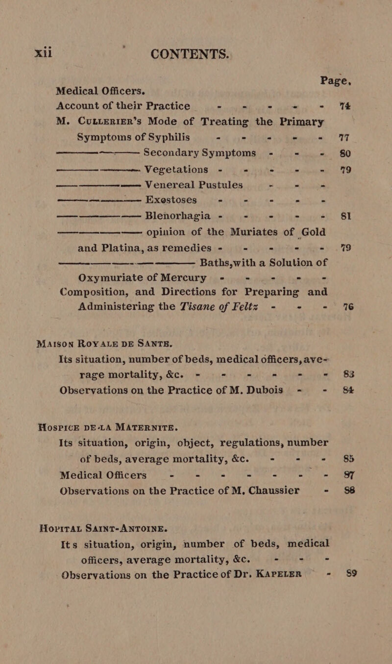 Page, Medical Officers. Account of their Practice - - - - - 14 M. CuLLERIER’s Mode of Treating the Primary Symptoms of Syphilis - - - - = 27 Secondary Symptoms - - - 80 Vegetations - - - - - 19 ———— Venereal Pustules . - - = — —______—— Exestoses e = = ” = ————— Blenorhagia - - - - - 81 ———_——-—— opinion of the Muriates of Gold and Platina, as remedies - - - - - %9 — — Baths,with a Solution of Oxymuriate of Mercury - = - = - Composition, and Directions for Preparing and Administering the Tisane of Feltz - - - 6 Maison ROYALE DE SANTE. Its situation, number of beds, medical officers, ave= rage mortality, &amp;c. - = - = - - 83 Observations on the Practice of M. Dubois - - 84 HosPicE DELA MATERNITE. Its situation, origin, object, regulations, number of beds, average mortality, &amp;c. - = - 85 Medical Officers - - - - - - = &amp; Observations on the Practice of M. Chaussier - $8 HopxTAL SAINT-ANTOINE. Its situation, origin, number of beds, medical officers, average mortality, &amp;c. - - - Observations on the Practice of Dr. KAPELER - 89