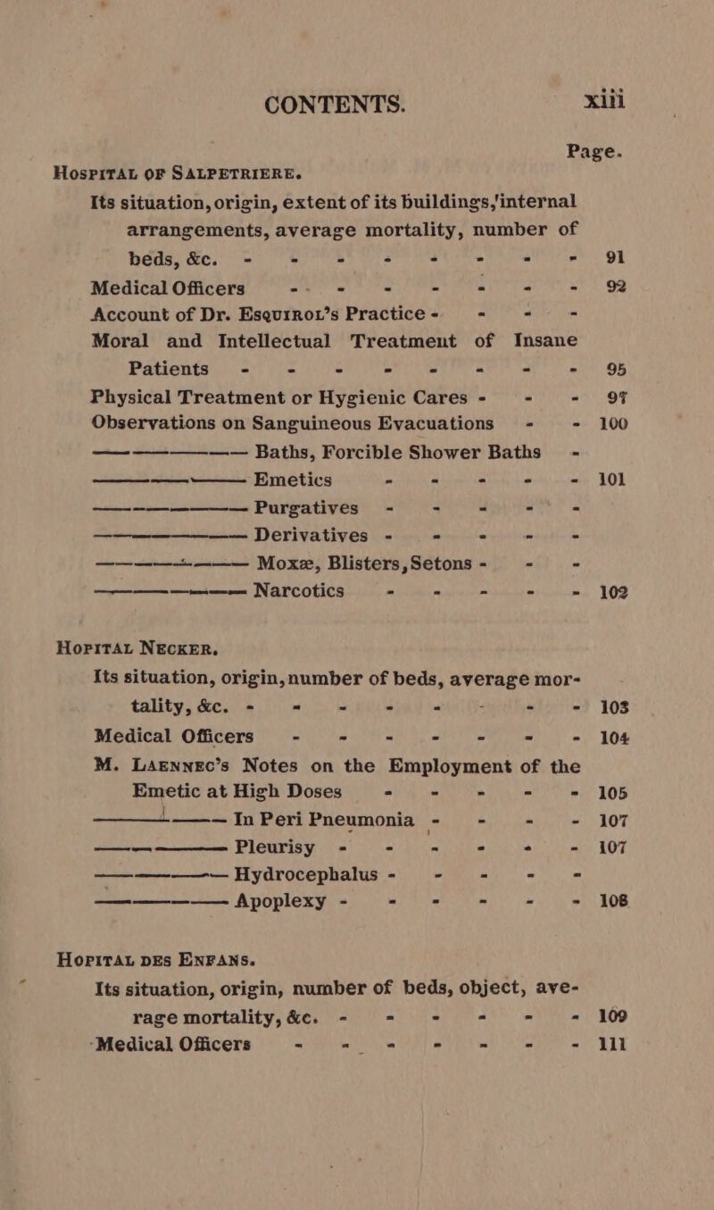 Page. HospPiTAL OF SALPETRIERE. Its situation, origin, extent of its buildings.'internal arrangements, average mortality, number of beds, &amp;c. - - - - = - - - 91 Medical Offcers -- - - - = = = 9 Account of Dr. Esqurrot’s Practice - = - = Moral and Intellectual Treatment of Insane Patients - - - . = - = - 95 Physical Treatment or Hygienic Cares - - = OF Observations on Sanguineous Evacuations - - 100 —-——_—__——_ Baths, Forcible Shower Baths - ——————— Emetics - - - - - 101 (a ee eee Purgatives - - 4 a A —— Derivatives - = a u ——————— Moxe, Blisters, Setons - - “ —————— Narcotics ele mienne mins LOD Hopitat NECKER. Its situation, origin, number of beds, average mor- : tality, &amp;c. - = - ° = x - - 103 Medical Officers’ - D ET A ae eho - - 104 M. Laennec’s Notes on the Employment of the Emetic at High Doses - - = - - 105 L__— In Peri Pneumonia - - - - 107 Pleurisy - DIR. - ° - 107 ————— Hydrocephalus - - os - = —————— Apoplexy - = - - = 108 a ee Hopirat pEs ENFANS. Its situation, origin, number of beds, object, ave- rage mortality, &amp;c, - - - - = - 109 ‘Medical Officers - = - - = - - lll