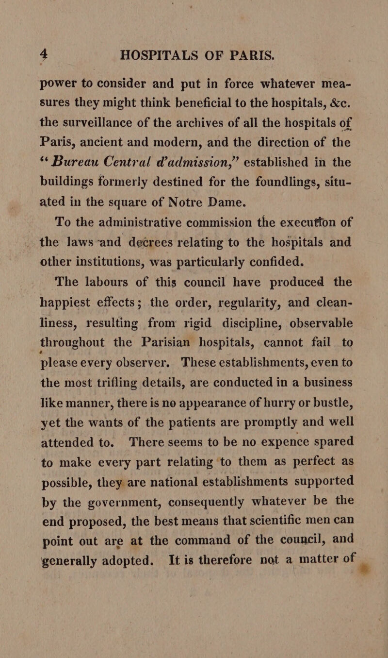 power to consider and put in force whatever mea- sures they might think beneficial to the hospitals, &amp;c. the surveillance of the archives of all the hospitals of Paris, ancient and modern, and the direction of the ‘ Bureau Central d'admission,” established in the buildings formerly destined for the foundlings, situ- ated in the square of Notre Dame. To the administrative commission the executton of the laws-and decrees relating to the hospitals and other institutions, was particularly confided. The labours of this council have produced the happiest effects; the order, regularity, and clean- liness, resulting from rigid discipline, observable throughout the Parisian hospitals, cannot fail to please every observer. These establishments, even to the most trifling details, are conducted in a business like manner, there is no appearance of hurry or bustle, yet the wants of the patients are promptly and well attended to. There seems to be no expence spared to make every part relating to them as perfect as possible, they are national establishments supported by the government, consequently whatever be the end proposed, the best means that scientific men can point out are at the command of the council, and generally adopted. It is therefore not a matter of