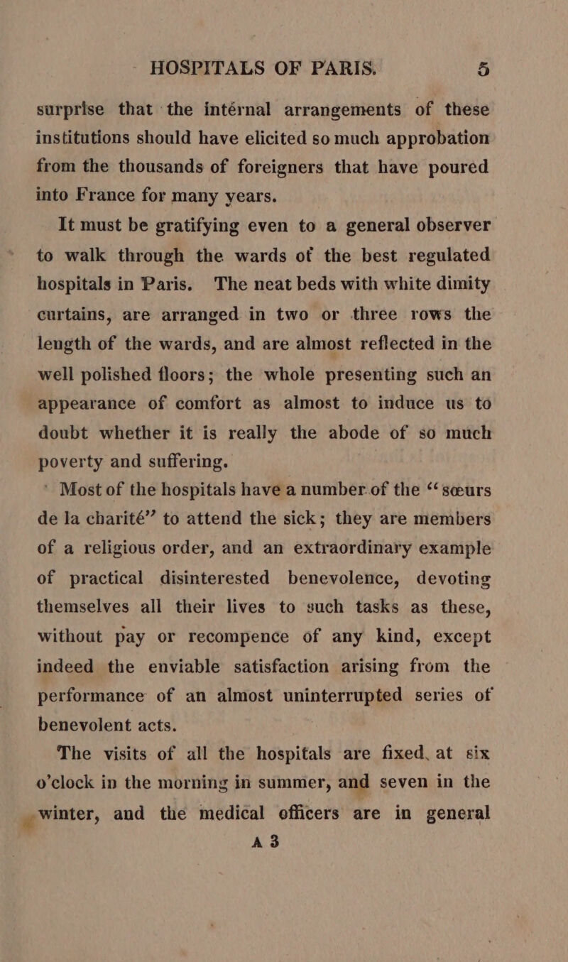 surprise that the intérnal arrangements of these institutions should have elicited so much approbation from the thousands of foreigners that have poured into France for many years. It must be gratifying even to a general observer to walk through the wards of the best regulated hospitals in Paris. The neat beds with white dimity curtains, are arranged in two or three rows the length of the wards, and are almost reflected in the well polished floors; the whole presenting such an appearance of comfort as almost to induce us to doubt whether it is really the abode of so much poverty and suffering. ’ Most of the hospitals have a number of the ‘sœurs de la charité” to attend the sick; they are members of a religious order, and an extraordinary example of practical disinterested benevolence, devoting themselves all their lives to such tasks as these, without pay or recompence of any kind, except indeed the enviable satisfaction arising from the performance of an almost uninterrupted series of benevolent acts. The visits of all the hospitals are fixed. at six o'clock in the morning in summer, and seven in the winter, and the medical officers are in general A3