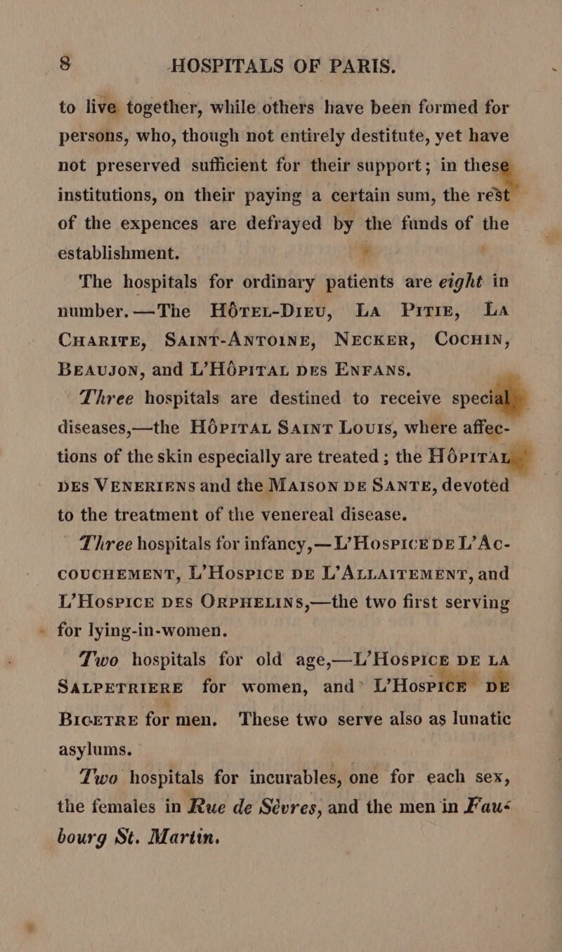 to live together, while others have been formed for persons, who, though not entirely destitute, yet have not preserved sufficient for their support; in a. | institutions, on their paying a certain sum, the rest of the expences are defrayed by the funds of the establishment. ¥ ' The hospitals for ordinary patients are eight in number.—The H6rEr-Dizv, La Pri, La CHARITE, SAINT-ANTOINE, NECKER, COCHIN, BEAUJoN, and L’HOpirat pes ENFANS, Three hospitals are destined to receive special diseases,—the HôPrTAL Saint Louis, where affec- tions of the skin especially are treated ; the Hoprran DES VENERIENS and the MAISON DE SANTE, devoted to the treatment of the venereal disease. Three hospitals for infancy,— L’ Hospice DE L’ Ac- COUCHEMENT, L’ Hospice DE L’ALLAITEMENT, and L’Hospice DES ORPHELINS,—the two first serving - for lying-in-women. Two hospitals for old age,—L’Hospice DE LA SALPETRIERE for women, and' L'HosPiCE DE Biogrre for men. These two serve also as lunatic asylums. Two hospitals for incurables, one for each sex, the females in Rue de Sèvres, and the men in Fau< bourg St. Marin.