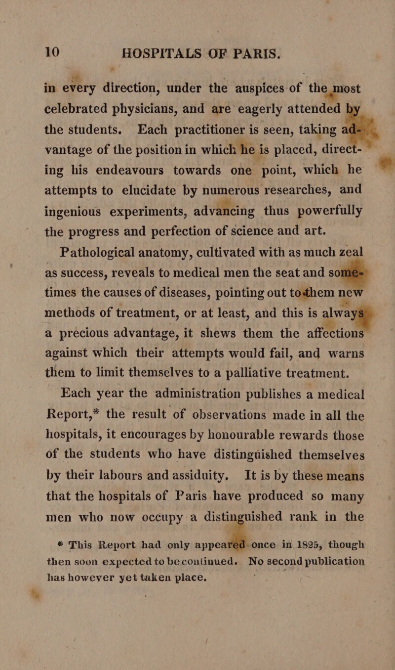 2h : ; , : in every direction, under the auspices of the most celebrated physicians, and are eagerly attended the students. Each practitioner is seen, taking vantage of the position in which he is placed, direct- ing his endeavours towards one point, which he attempts to elucidate by numerous researches, and ingenious experiments, advancing thus powerfully the progress and perfection of science and art. Pathological anatomy, cultivated with as much zeal as success, reveals to medical men the seat and so times the causes of diseases, pointing out tothem new methods of treatment, or at least, and this is alwa a precious advantage, it shews them the affections against which their attempts would fail, and warns them to limit themselves to a palliative treatment. Each year the administration publishes a medical Report,* the result of observations made in all the hospitals, it encourages by honourable rewards those of the students who have distinguished themselves by their labours and assiduity. It is by these means that the hospitals of Paris have produced so many men who now occupy a is ‘à rank in the * This Report had only appeared once in 1825, though then soon expected to becontinued. No second publication has however yet taken place,