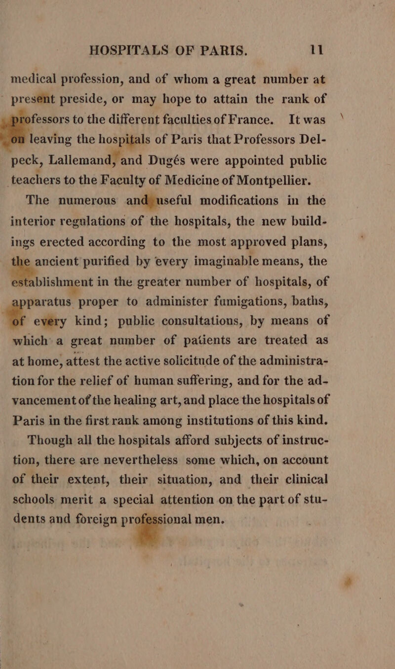 medical profession, and of whom a great number at present preside, or may hope to attain the rank of professors to the different facultiesof France. It was leaving the hospitals of Paris that Professors Del- peck, Lallemand, and Dugés were appointed public | teachers to the Faculty of Medicine of Montpellier. The numerous and useful modifications in the interior regulations of the hospitals, the new build- ings erected according to the most approved plans, he ancient purified by every imaginable means, the un in the greater number of hospitals, of paratus proper to administer fumigations, baths, L every kind; public consultations, by means of which a great number of patients are treated as at home, attest the active solicitude of the administra- tion for the relief of human suffering, and for the ad- vancement of the healing art, and place the hospitals of Paris in the first rank among institutions of this kind. Though all the hospitals afford subjects of instruc- tion, there are nevertheless some which, on account of their extent, their situation, and their clinical schools merit a special attention on the part of stu- dents and foreign : a men.
