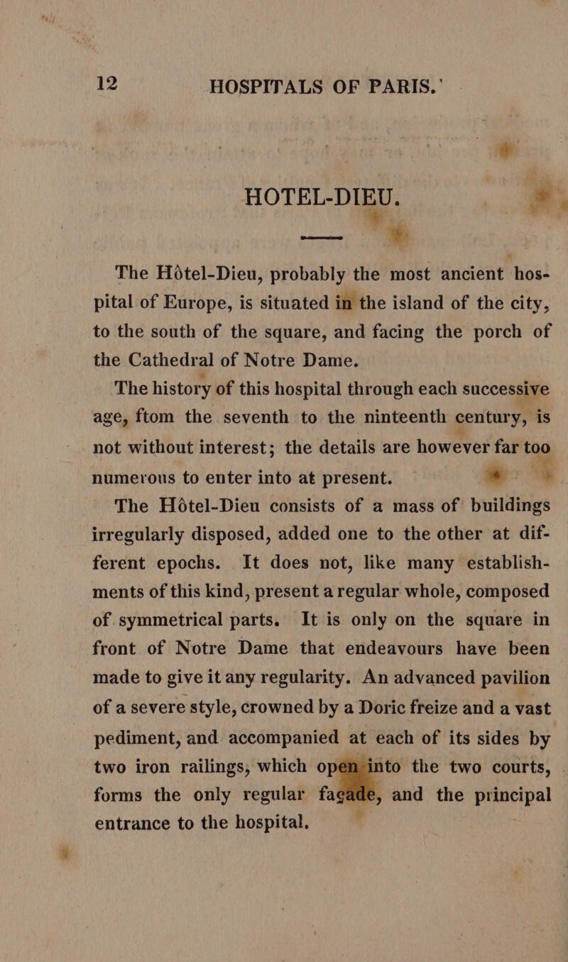 HOTEL-DIEU. LP iw. à % The Hôtel-Dieu, probably the most ancient hos- pital of Europe, is situated in the island of the city, to the south of the square, and facing the porch of the Cathedral of Notre Dame. The history of this hospital through each successive age, ftom the seventh to the ninteenth century, is not without interest; the details are however far too numerous to enter into at present. L En ; The Hôtel-Dieu consists of a mass of buildings irregularly disposed, added one to the other at dif- ferent epochs. It does not, like many establish- ments of this kind, present a regular whole, composed of symmetrical parts. It is only on the square in front of Notre Dame that endeavours have been made to give it any regularity. An advanced pavilion of a severe style, crowned by a Doric freize and a vast pediment, and accompanied at each of its sides by two iron railings, which open into the two courts, . forms the only regular fagade, and the principal entrance to the hospital.