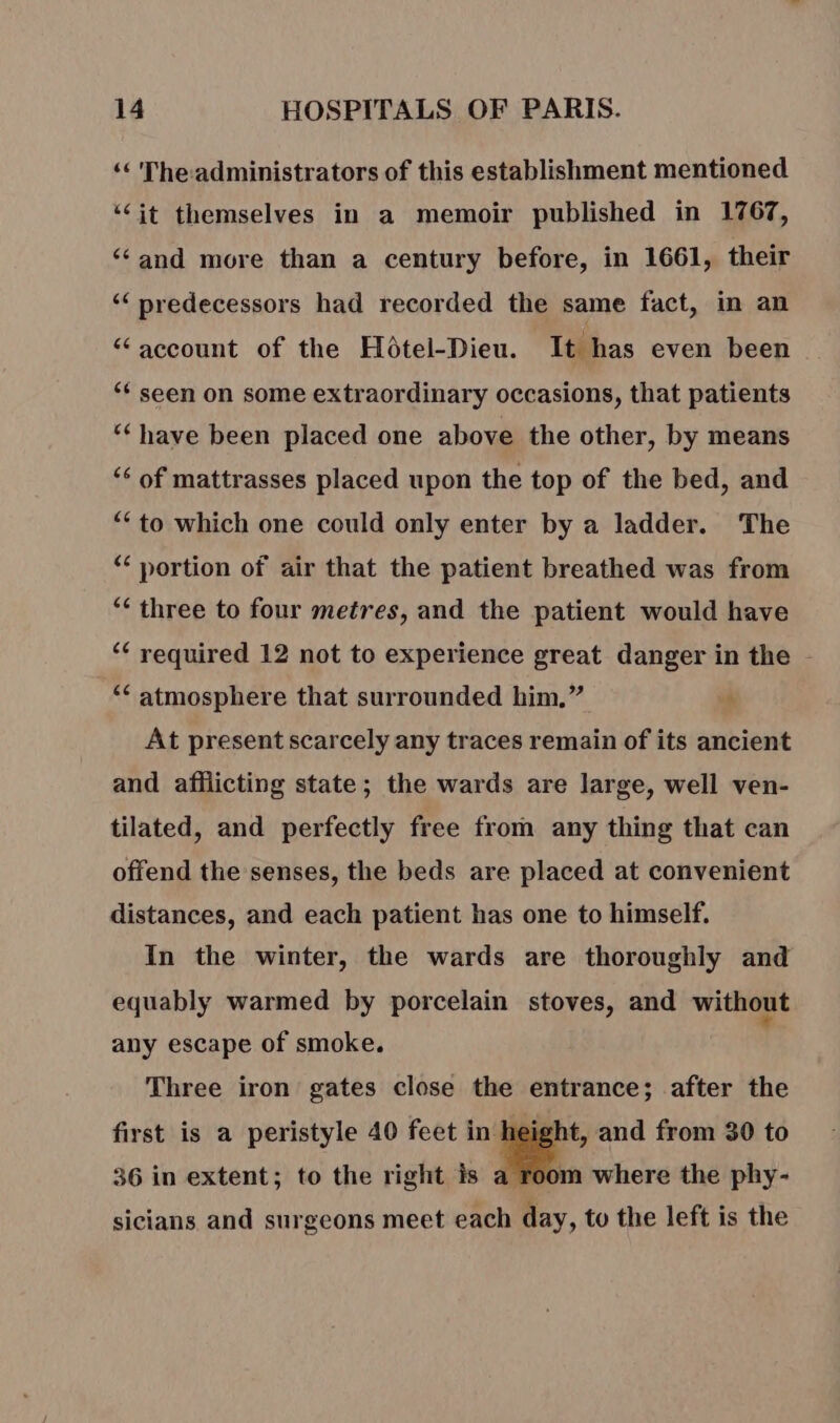 ‘The-administrators of this establishment mentioned “jt themselves in a memoir published in 1767, “and more than a century before, in 1661, their “ predecessors had recorded the same fact, in an “ account of the Hotel-Dieu. It has even been “¢ seen on some extraordinary occasions, that patients ‘‘ have been placed one above the other, by means ‘6 of mattrasses placed upon the top of the bed, and “to which one could only enter by a ladder. The ‘€ portion of air that the patient breathed was from ‘ three to four metres, and the patient would have ‘ required 12 not to experience great danger in the - ‘ atmosphere that surrounded him,” At present scarcely any traces remain of its ancient and afflicting state; the wards are large, well ven- tilated, and perfectly free from any thing that can offend the senses, the beds are placed at convenient distances, and each patient has one to himself. In the winter, the wards are thoroughly and equably warmed by porcelain stoves, and without any escape of smoke. Three iron gates close the entrance; after the first is a peristyle 40 feet i and from 30 to 36 in extent; to the right is a. sicians and surgeons meet each day, to the left is the where the phy-