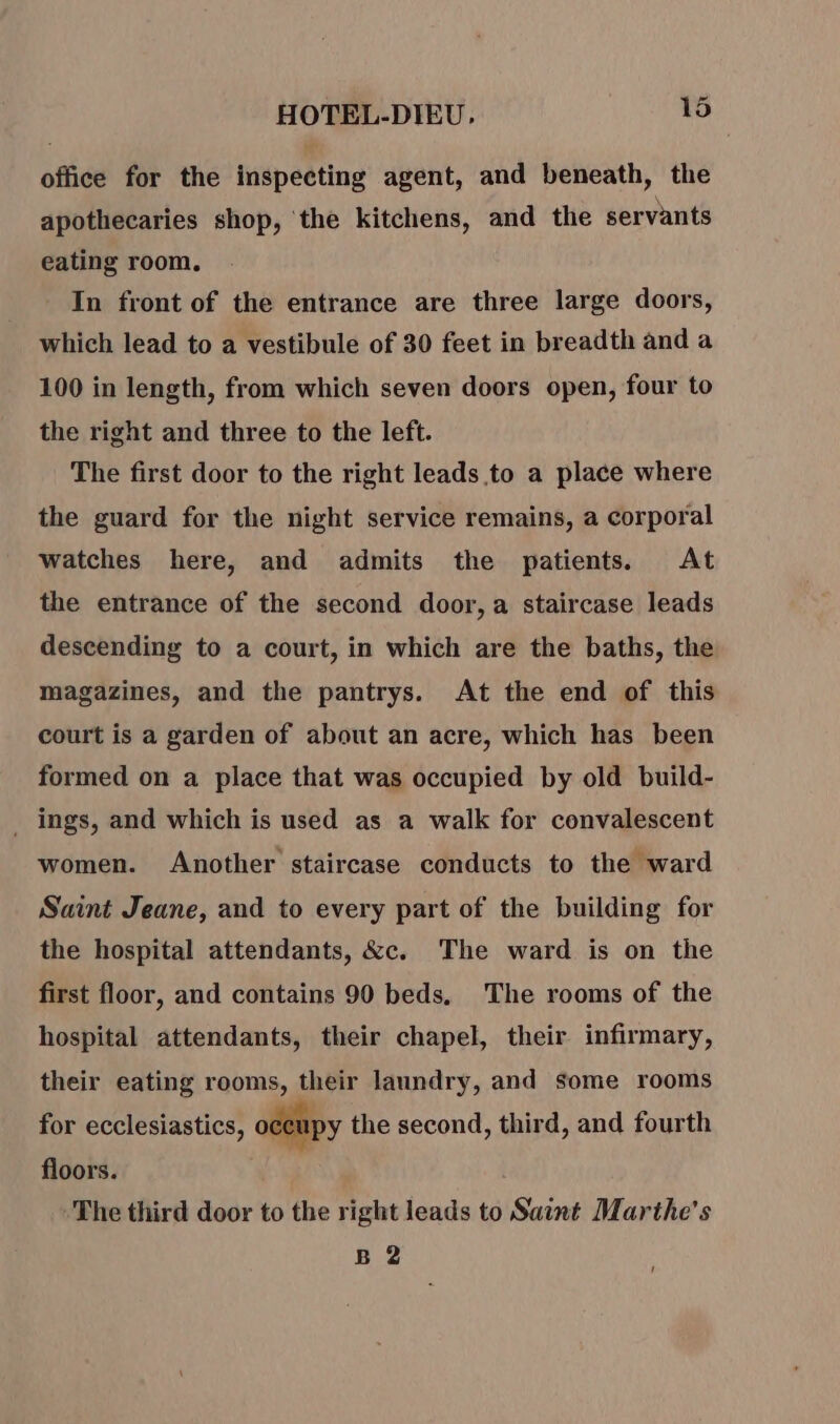 office for the inspecting agent, and beneath, the apothecaries shop, the kitchens, and the servants eating room. In front of the entrance are three large doors, which lead to a vestibule of 30 feet in breadth and a 100 in length, from which seven doors open, four to the right and three to the left. The first door to the right leads to a place where the guard for the night service remains, a corporal watches here, and admits the patients. At the entrance of the second door, a staircase leads descending to a court, in which are the baths, the magazines, and the pantrys. At the end of this court is a garden of about an acre, which has been formed on a place that was occupied by old build- _ ings, and which is used as a walk for convalescent women. Another staircase conducts to the ward Saint Jeane, and to every part of the building for the hospital attendants, &amp;c. The ward is on the first floor, and contains 90 beds, The rooms of the hospital attendants, their chapel, their infirmary, their eating rooms, their laundry, and some rooms for ecclesiastics, occupy the second, third, and fourth floors. | The third door to the right leads to Saint Marthe's B 2 !