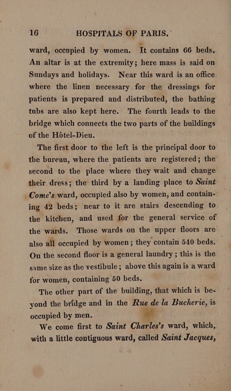 ward, occupied by women. It contains 66 beds. An altar is at the extremity; here mass is said on Sundays and holidays. Near this ward is an office where the linen necessary for the dressings for patients is prepared and distributed, the bathing tubs are also kept here. The fourth leads to the bridge which connects the two parts of the buildings of the Hotel-Dieu. The first door to the left is the principal door to the bureau, where the patients are registered; the second to the place where they wait and change their dress; the third by a landing place to Saint . Come’s ward, occupied also by women, and contain- ing 42 beds; near to it are stairs descending to the kitchen, and used for the general service of the wards. Those wards on the upper floors are also all occupied by women ; they contain 540 beds. _ On the second floor is a general laundry ; this is the same size as the vestibule; above this again is a ward for women, containing 50 beds. x The other part of the building, that which is be- yond the bridge and in the Rue de la Bucherie, is occupied by men. ef We come first to Saint Charles’s ward, which, with a little contiguous ward, called Saint Jacques,