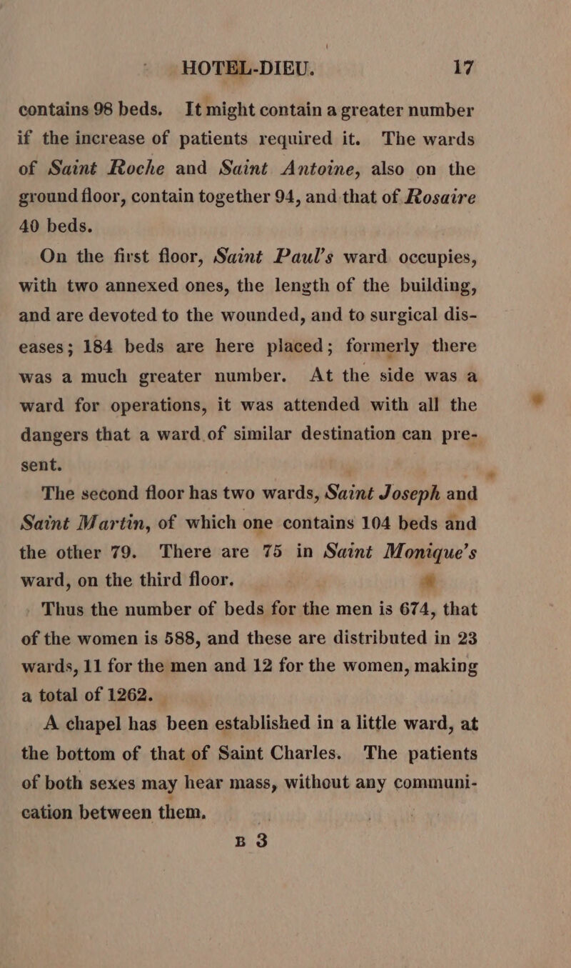 contains 98 beds. It might contain a greater number if the increase of patients required it. The wards of Saint Roche and Saint Antoine, also on the ground floor, contain together 94, and that of Rosaire 40 beds. On the first floor, Saint Paul’s ward occupies, with two annexed ones, the length of the building, and are devoted to the wounded, and to surgical dis- eases; 184 beds are here placed; formerly there was a much greater number. At the side was a ward for operations, it was attended with all the dangers that a ward of similar destination can pre- sent. The second floor has two wards, Saint Joseph and Saint Martin, of which one contains 104 beds and the other 79. There are 75 in Saint Monique’s ward, on the third floor. # Thus the number of beds for the men is 674, that of the women is 588, and these are distributed in 23 wards, 11 for the men and 12 for the women, making a total of 1262. A chapel has been established in a little ward, at the bottom of that of Saint Charles. The patients of both sexes may hear mass, without any communi- cation between them. B 3