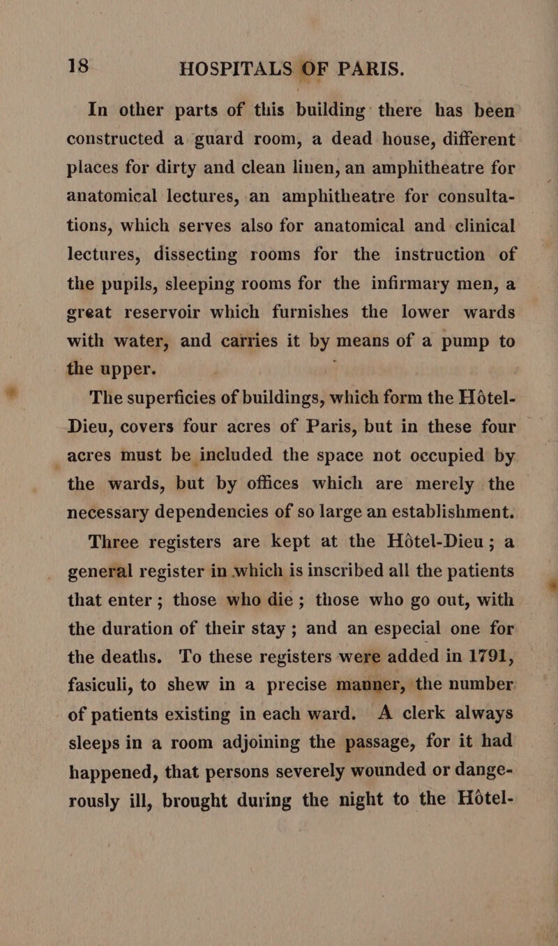 In other parts of this building there has been constructed a guard room, a dead house, different places for dirty and clean linen, an amphitheatre for anatomical lectures, an amphitheatre for consulta- tions, which serves also for anatomical and clinical lectures, dissecting rooms for the instruction of the pupils, sleeping rooms for the infirmary men, a great reservoir which furnishes the lower wards with water, and carries it by means of a pump to the upper. ; The superficies of buildings, which form the Hôtel- Dieu, covers four acres of Paris, but in these four acres must be included the space not occupied by the wards, but by offices which are merely the necessary dependencies of so large an establishment. Three registers are kept at the Hotel-Dieu; a general register in which is inscribed all the patients that enter ; those who die ; those who go out, with the duration of their stay ; and an especial one for the deaths. To these registers were added in 1791, fasiculi, to shew in a precise manner, the number. of patients existing in each ward. A clerk always sleeps in a room adjoining the passage, for it had happened, that persons severely wounded or dange- rously ill, brought during the night to the Hotel-