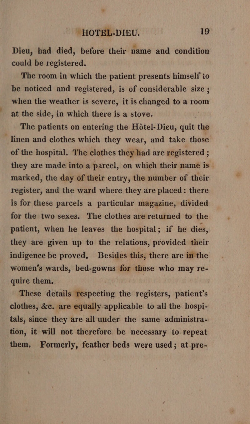 Dieu, had died, before their name and condition could be registered, The room in which the patient presents himself to be noticed and registered, is of considerable size ; when the weather is severe, it is changed to a room at the side, in which there is a stove. The patients on entering the Hôtel-Dieu, quit the _linen and clothes which they wear, and take those of the hospital. ‘I'he clothes they had are registered ; they are made into a parcel, on which their name is. marked, the day of their entry, the number of their register, and the ward where they are placed : there is for these parcels a particular magazine, divided for the two sexes. The clothes are returned to the patient, when he leaves the hospital; if he dies, they are given up to the relations, provided their indigence be proved, Besides this, there are in the women’s wards, bed-gowns. for those who may re- quire them. | These details respecting the registers, patient’s clothes, &amp;c. are equally applicable to all the hospi- tals, since they are all under the same administra- tion, it will not therefore. be necessary to repeat them. Formerly, feather beds were used; at pre-