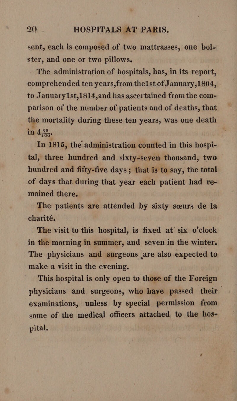 sent, each is composed of twe mattrasses, one bol- ster, and one or two pillows. The administration of hospitals, has, in its report, comprehended ten years,from thelst of January,1804, to January1st,1814,and has ascertained fromthe com- parison of the number of patients and of deaths, that the mortality during these ten years, was one death in 4%. In 1815, the administration counted in this hospi- tal, three hundred and sixty-seven thousand, two hundred and fifty-five days ; that is to say, the total of days that during that year each patient had re- mained there. The patients are attended by sixty sceurs de la charité. The visit to this hospital, is fixed at six o’clock in the morning in summer, and seven in the winter. The physicians and surgeons are also expected to make a visit in the evening. This hospital is only open to those of the Foreign physicians and surgeons, who have passed their examinations, unless by special permission from some of the medical officers attached to the hos- pital.