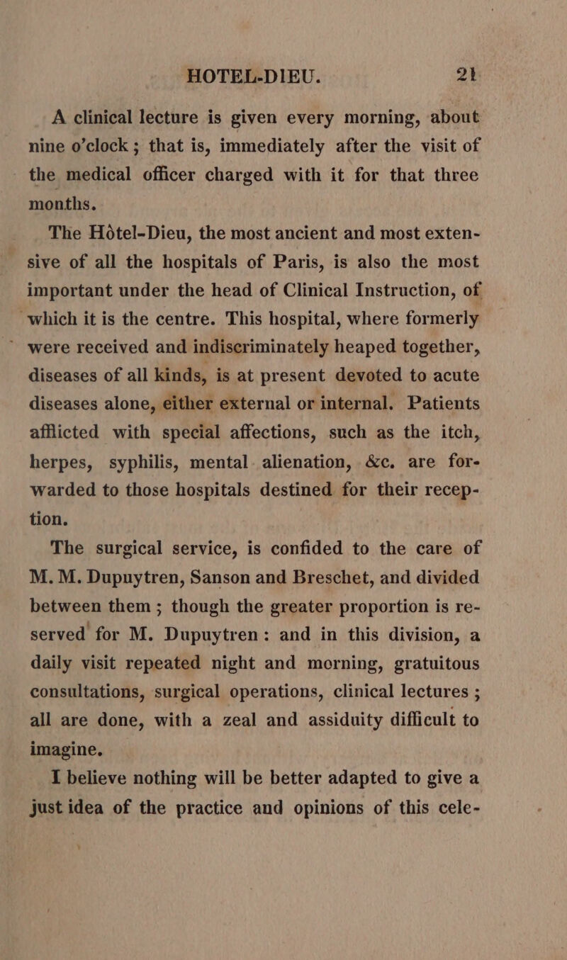A clinical lecture is given every morning, about nine o’clock ; that is, immediately after the visit of the medical officer charged with it for that three months. The Hôtel-Dieu, the most ancient and most exten- sive of all the hospitals of Paris, is also the most important under the head of Clinical Instruction, of which it is the centre. This hospital, where formerly were received and indiscriminately heaped together, diseases of all kinds, is at present devoted to acute diseases alone, either external or internal. Patients afflicted with special affections, such as the itch, herpes, syphilis, mental. alienation, &amp;c. are for- warded to those hospitals destined for their recep- tion. The surgical service, is confided to the care of M. M. Dupuytren, Sanson and Breschet, and divided between them ; though the greater proportion is re- served for M. Dupuytren: and in this division, a daily visit repeated night and morning, gratuitous consultations, surgical operations, clinical lectures ; all are done, with a zeal and assiduity difficult to imagine. I believe nothing will be better adapted to give a just idea of the practice and opinions of this cele-