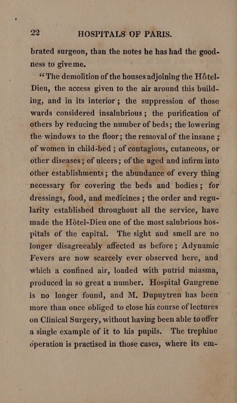 brated surgeon, than the notes he has had the good- ness to give me, “The demolition of the houses adjoining the Hôtel- Dieu, the access given to the air around this build- ing, and in its interior; the suppression of those wards considered insalubrious ; the purification of others by reducing the number of beds; the lowering the windows to the floor; the removal of the insane ; of women in child-bed ; of contagious, cutaneous, or other diseases ; of ulcers; of the aged and infirm into other establishments; the abundance of every thing necessary for covering the beds and bodies; for dressings, food, and medicines ; the order and regu- larity established throughout all the service, have made the Hotel-Dieu one of the most salubrious hos- pitals of the capital. The sight and smell are no longer disagreeably affected as before; Adynamic Fevers are now scarcely ever observed here, and which a confined air, loaded with putrid miasma, produced in so great a number. Hospital Gangrene is no longer found, and M. Dupuytren has been more than once obliged to close his course of lectures on Clinical Surgery, without having been able to offer a single example of it to his pupils. The trephine operation is practised in those cases, where its em-
