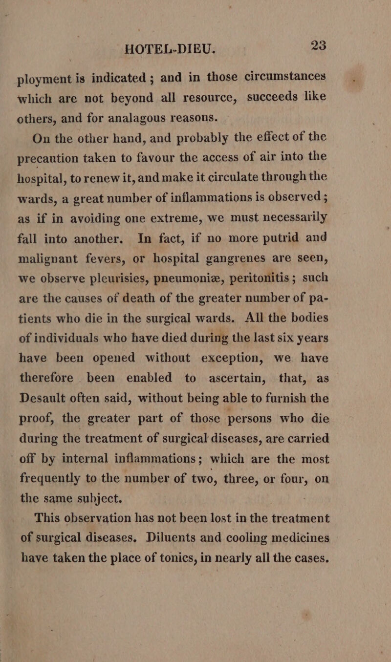 ployment is indicated ; and in those circumstances which are not beyond all resource, succeeds like others, and for analagous reasons. On the other hand, and probably the effect of the precaution taken to favour the access of air into the hospital, to renew it, and make it circulate through the wards, a great number of inflammations is observed ; as if in avoiding one extreme, we must necessarily fall into another. In fact, if no more putrid and malignant fevers, or hospital gangrenes are seen, we observe pleurisies, pneumoniæ, peritonitis; such are the causes of death of the greater number of pa- tients who die in the surgical wards. All the bodies of individuals who have died during the last six years have been opened without exception, we have therefore been enabled to ascertain, that, as Desault often said, without being able to furnish the proof, the greater part of those persons who die during the treatment of surgical diseases, are carried off by internal inflammations; which are the most frequently to the number of two, three, or four, on the same subject. This observation has not been lost in the treatment of surgical diseases, Diluents and cooling medicines have taken the place of tonics, in nearly all the cases.