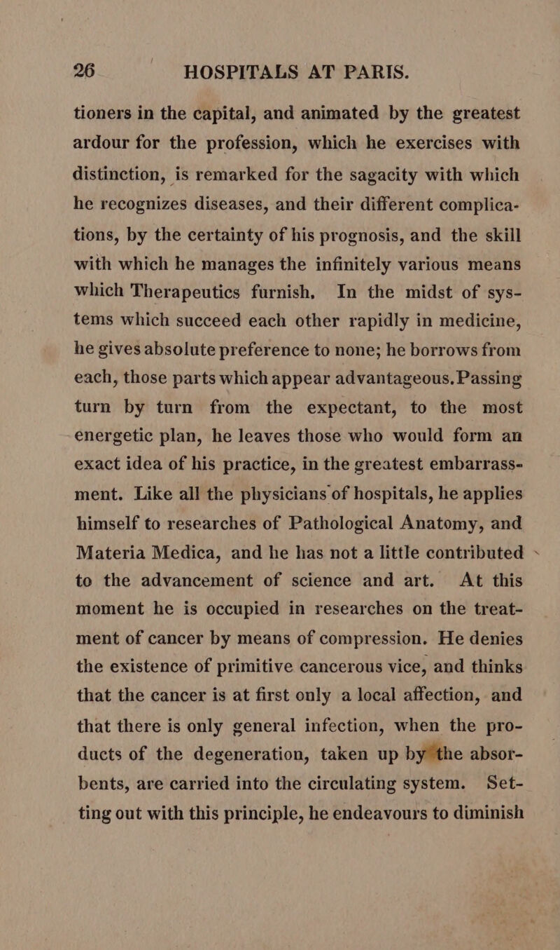 tioners in the capital, and animated by the greatest ardour for the profession, which he exercises with distinction, is remarked for the sagacity with which he recognizes diseases, and their different complica- tions, by the certainty of his prognosis, and the skill with which he manages the infinitely various means which Therapeutics furnish, In the midst of sys- tems which succeed each other rapidly in medicine, he gives absolute preference to none; he borrows from each, those parts which appear advantageous. Passing turn by turn from the expectant, to the most energetic plan, he leaves those who would form an exact idea of his practice, in the greatest embarrass- ment. Like all the physicians of hospitals, he applies himself to researches of Pathological Anatomy, and Materia Medica, and he has not a little contributed ~ to the advancement of science and art. At this moment he is occupied in researches on the treat- ment of cancer by means of compression. He denies the existence of primitive cancerous vice, and thinks that the cancer is at first only a local affection, and that there is only general infection, when the pro- ducts of the degeneration, taken up by the absor- bents, are carried into the circulating system. Set- ting out with this principle, he endeavours to diminish