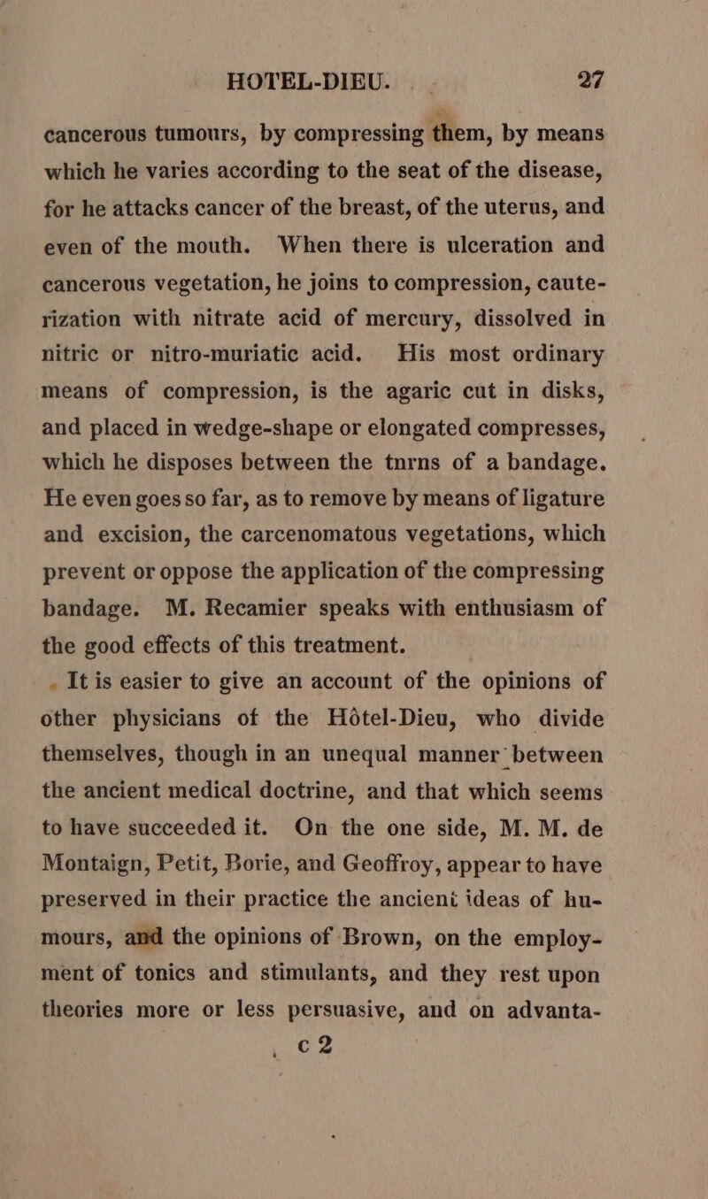 cancerous tumours, by compressing them, by means which he varies according to the seat of the disease, for he attacks cancer of the breast, of the uterus, and even of the mouth. When there is ulceration and cancerous vegetation, he joins to compression, caute- rization with nitrate acid of mercury, dissolved in nitric or nitro-muriatic acid. His most ordinary means of compression, is the agaric cut in disks, and placed in wedge-shape or elongated compresses, which he disposes between the tnrns of a bandage. He even goes so far, as to remove by means of ligature and excision, the carcenomatous vegetations, which prevent or oppose the application of the compressing bandage. M. Recamier speaks with enthusiasm of the good effects of this treatment. . It is easier to give an account of the opinions of other physicians of the Hotel-Dieu, who divide themselves, though in an unequal manner between the ancient medical doctrine, and that which seems to have succeeded it. On the one side, M. M. de Montaign, Petit, Borie, and Geoffroy, appear to have preserved in their practice the ancient ideas of hu- mours, and the opinions of Brown, on the employ- ment of tonics and stimulants, and they rest upon theories more or less persuasive, and on advanta- c2