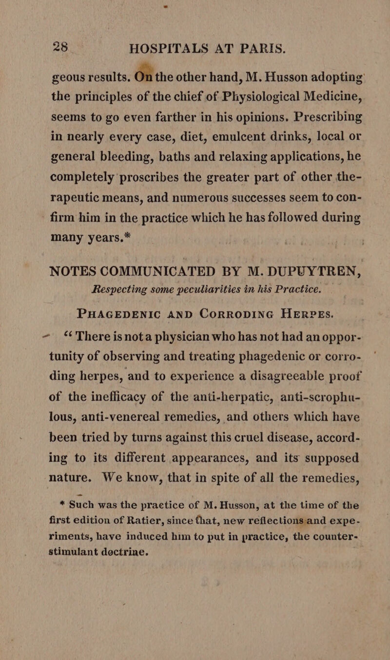 geous results. On the other hand, M. Husson adopting’ the principles of the chief of Physiological Medicine, seems to go even farther in his opinions, Prescribing in nearly every case, diet, emulcent drinks, local or general bleeding, baths and relaxing applications, he completely proscribes the greater part of other the- rapeutic means, and numerous successes seem to con- - firm him in the practice which he has followed during many years.* NOTES COMMUNICATED BY M. DUPUYTREN, Respecting some peculiarities in his Practice. PHAGEDENIC AND CORRODING HERPES. ~ There is not a physician who has not had an oppor- tunity of observing and treating phagedenic or corro- ding herpes, and to experience a disagreeable proof of the inefficacy of the anti-herpatic, anti-scrophu- lous, anti-venereal remedies, and others which have been tried by turns against this cruel disease, accord- ing to its different appearances, and its supposed nature. We know, that in spite of all the remedies, * Such was the practice of M. Husson, at the time of the first edition of Ratier, since that, new reflections and expe- riments, have induced him to put in practice, the counter- stimulant doctrine.