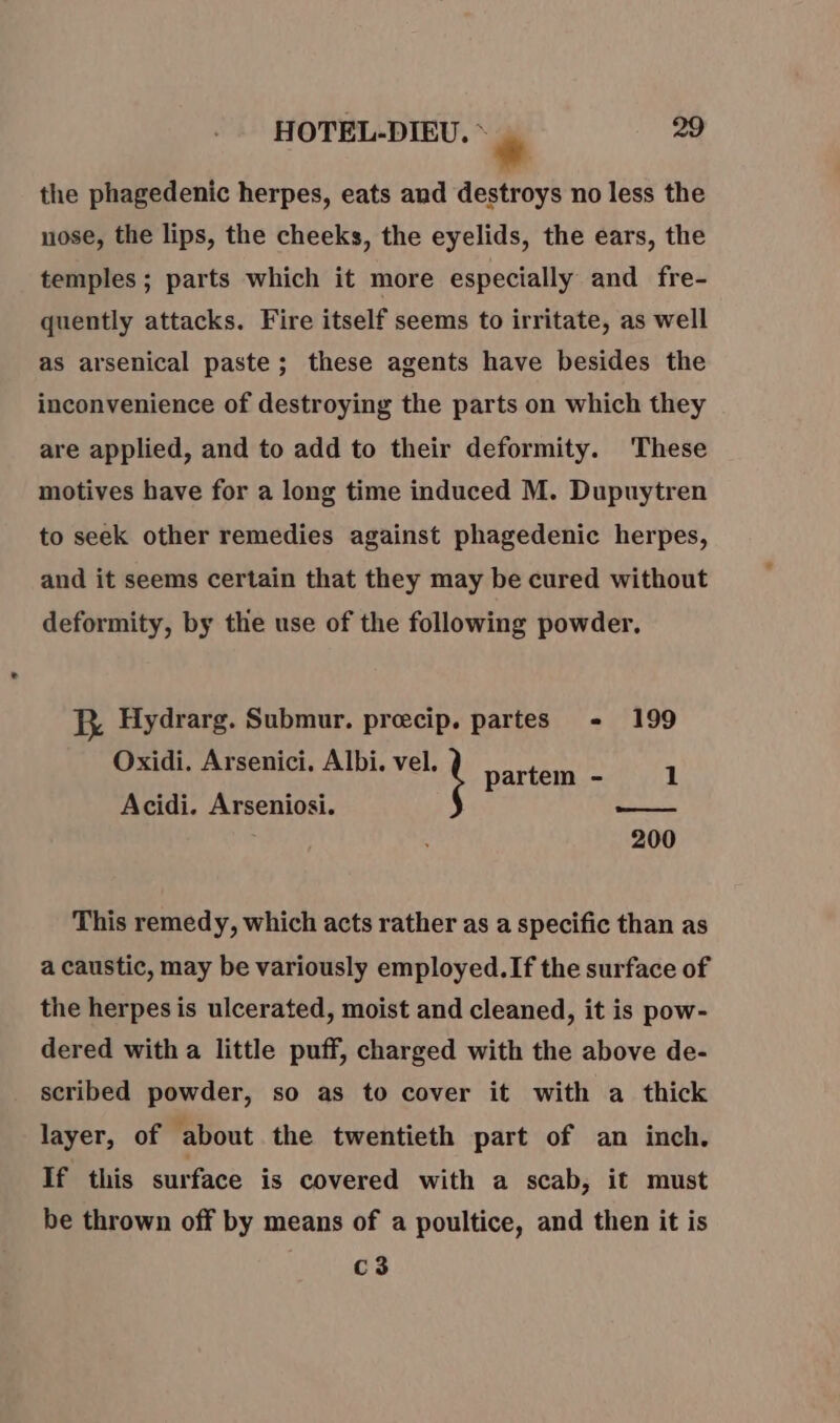 * the phagedenic herpes, eats and destroys no less the nose, the lips, the cheeks, the eyelids, the ears, the temples ; parts which it more especially and fre- quently attacks. Fire itself seems to irritate, as well as arsenical paste; these agents have besides the inconvenience of destroying the parts on which they are applied, and to add to their deformity. These motives have for a long time induced M. Dupuytren to seek other remedies against phagedenic herpes, and it seems certain that they may be cured without deformity, by the use of the following powder. RB Hydrarg. Submur. precip. partes - 199 Oxidi. Arsenici. Albi. vel. partem - 1 Acidi. Arseniosi. - healed 200 This remedy, which acts rather as a specific than as a caustic, may be variously employed. If the surface of the herpes is ulcerated, moist and cleaned, it is pow- dered with a little puff, charged with the above de- scribed powder, so as to cover it with a thick layer, of about the twentieth part of an inch. If this surface is covered with a scab, it must be thrown off by means of a poultice, and then it is C3