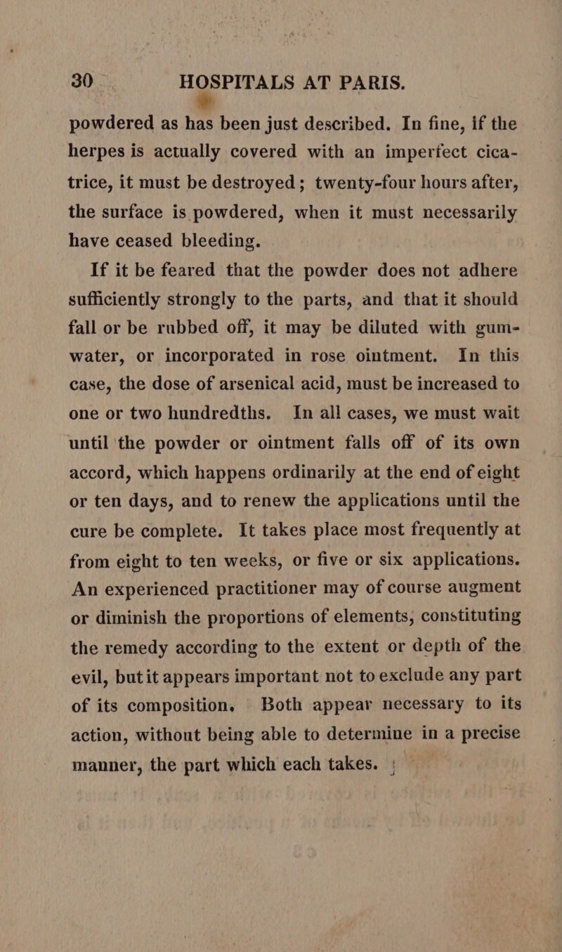 powdered as has been just described. In fine, if the herpes is actually covered with an imperfect cica- trice, it must be destroyed; twenty-four hours after, the surface is powdered, when it must necessarily have ceased bleeding. If it be feared that the powder does not adhere sufficiently strongly to the parts, and that it should fall or be rubbed off, it may be diluted with gum- water, or incorporated in rose ointment. In this case, the dose of arsenical acid, must be increased to one or two hundredths. In all cases, we must wait until the powder or ointment falls off of its own accord, which happens ordinarily at the end of eight or ten days, and to renew the applications until the cure be complete. It takes place most frequently at from eight to ten weeks, or five or six applications. An experienced practitioner may of course augment or diminish the proportions of elements, constituting the remedy according to the extent or depth of the evil, butit appears important not to exclude any part of its composition. Both appear necessary to its action, without being able to determine in a precise manner, the part which each takes. ;