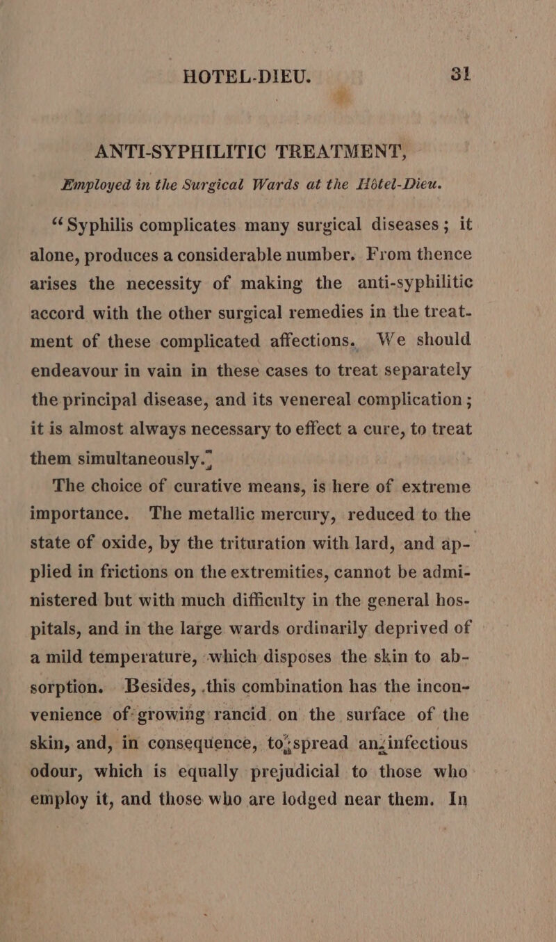 ¥ ANTI-SYPHILITIC TREATMENT, Employed in the Surgical Wards at the Hotel-Dieu. “Syphilis complicates many surgical diseases ; it alone, produces a considerable number. From thence arises the necessity of making the anti-syphilitic accord with the other surgical remedies in the treat- ment of these complicated affections. We should endeavour in vain in these cases to treat separately the principal disease, and its venereal complication ; it is almost always necessary to effect a cure, to treat them simultaneously.” The choice of curative means, is here of extreme importance. The metallic mercury, reduced to the state of oxide, by the trituration with lard, and ap- plied in frictions on the extremities, cannot be admi- nistered but with much difficulty in the general hos- pitals, and in the large wards ordinarily deprived of a mild temperature, -which disposes the skin to ab- sorption. ‘Besides, .this combination has the incon- venience of growing rancid. on the surface of the skin, and, in consequence, tospread anzinfectious odour, which is equally prejudicial to those who employ it, and those who are lodged near them. In