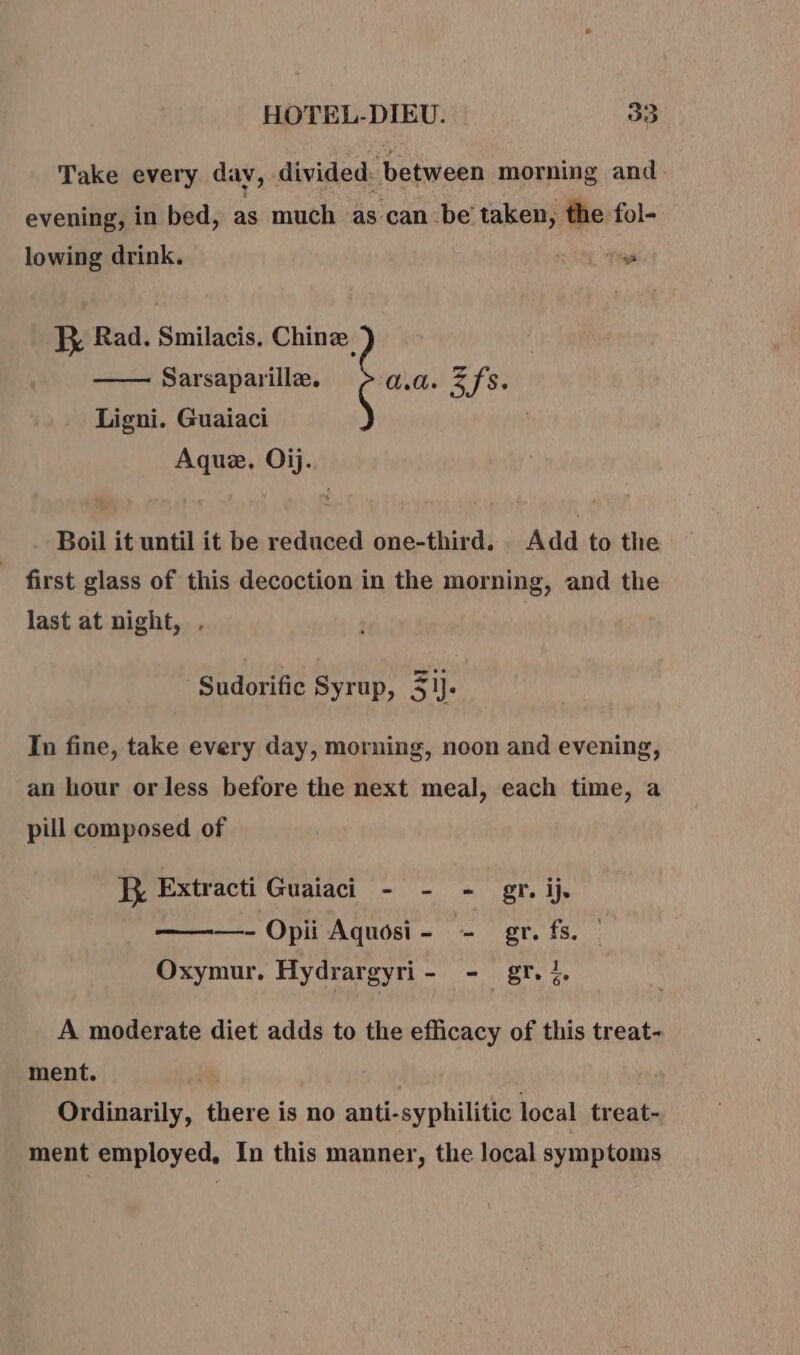 Take every dav, divided: between morning and evening, in bed, as much as can be taken, the fol- lowing drink. | ~ R Rad. Smilacis. Chine Sarsaparillæ. a.a. Zfs. Ligni. Guaiaci Aquæ. Oij. Boil it until it be reduced one-third. Add to the first glass of this decoction in the morning, and the last at night, . Sudorific Syrup, AI In fine, take every day, morning, noon and evening, an hour or less before the next meal, each time, a pill composed of JX Extracti Guaiaci - - - gr. ij, - Opii Aquosi- - gr. fs. | Oxymur. Hydrargyri- - gr. %. A moderate diet adds to the efficacy of this treat- ment. | Ordinarily, there is no anti-syphilitic local treat- ment employed, In this manner, the local symptoms