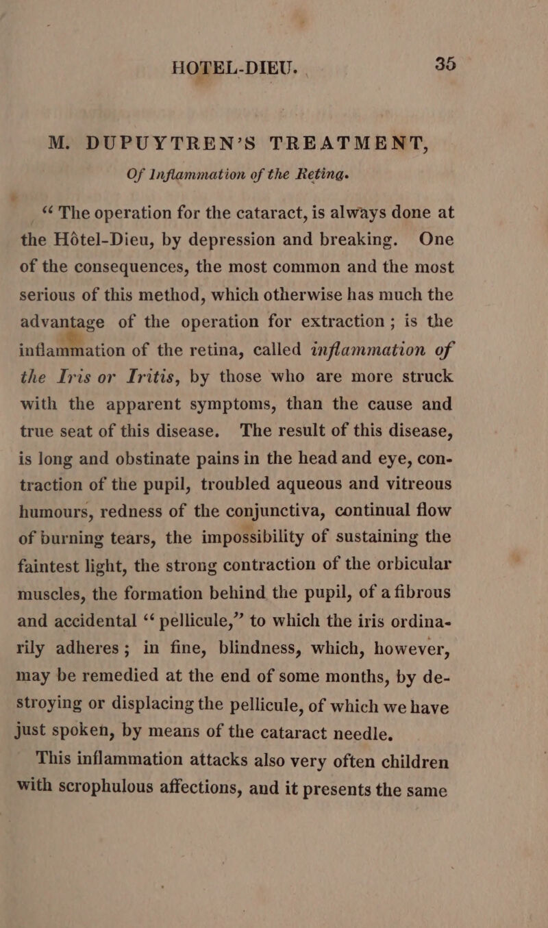 M. DUPUYTREN’S TREATMENT, Of Inflammation of the Reting. ‘ The operation for the cataract, is always done at the Hôtel-Dieu, by depression and breaking. One of the consequences, the most common and the most serious of this method, which otherwise has much the advantage of the operation for extraction ; is the inflammation of the retina, called inflammation of the Iris or Iritis, by those who are more struck with the apparent symptoms, than the cause and true seat of this disease. The result of this disease, is long and obstinate pains in the head and eye, con- traction of the pupil, troubled aqueous and vitreous humours, redness of the conjunctiva, continual flow of burning tears, the impossibility of sustaining the faintest light, the strong contraction of the orbicular muscles, the formation behind the pupil, of a fibrous and accidental ‘ pellicule,” to which the iris ordina- rily adheres; in fine, blindness, which, however, may be remedied at the end of some months, by de- stroying or displacing the pellicule, of which we have just spoken, by means of the cataract needle. This inflammation attacks also very often children with scrophulous affections, and it presents the same
