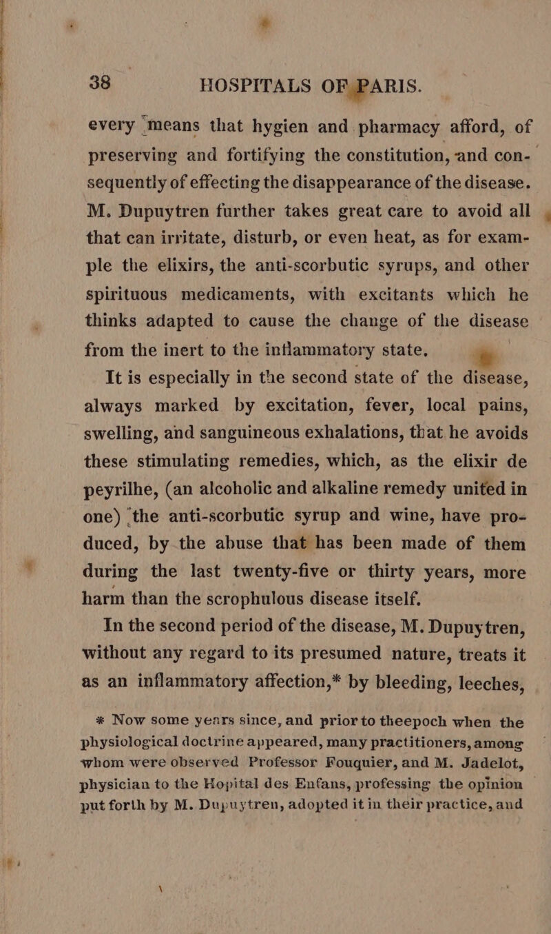 every means that hygien and pharmacy afford, of preserving and fortifying the constitution, ‘and con- sequently of effecting the disappearance of the disease. M. Dupuytren further takes great care to avoid all that can irritate, disturb, or even heat, as for exam- ple the elixirs, the anti-scorbutic syrups, and other spirituous medicaments, with excitants which he thinks adapted to cause the change of the qisease from the inert to the inflammatory state, It is especially in the second state of the disease, always marked by excitation, fever, local pains, swelling, and sanguineous exhalations, that he avoids these stimulating remedies, which, as the elixir de peyrilhe, (an alcoholic and alkaline remedy united in one) the anti-scorbutic syrup and wine, have pro- duced, by the abuse that has been made of them during the last twenty-five or thirty years, more harm than the scrophulous disease itself. In the second period of the disease, M. Dupuytren, without any regard to its presumed nature, treats it as an inflammatory affection,* by bleeding, leeches, * Now some years since, and prior to theepoch when the physiological doctrine appeared, many practitioners, among whom were observed Professor Fouquier, and M. Jadelot, physician to the Hopital des Enfans, professing the opinion ~ put forth by M. Dupuytren, adopted it in their practice, aud