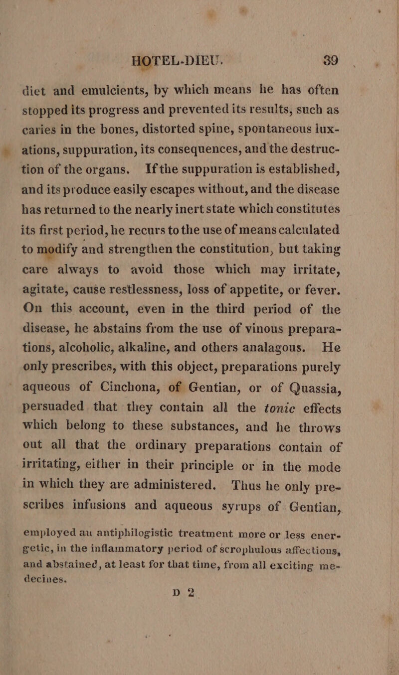 diet and emulcients, by which means he has often stopped its progress and prevented its results, such as caries in the bones, distorted spine, spontaneous lux- ations, suppuration, its consequences, and the destruc- tion of the organs. Ifthe suppuration is established, and its produce easily escapes without, and the disease has returned to the nearly inert state which constitutes its first period, he recurs to the use of means calculated to modify and strengthen the constitution, but taking care always to avoid those which may irritate, agitate, cause restlessness, loss of appetite, or fever. On this account, even in the third period of the disease, he abstains from the use of vinous prepara- tions, alcoholic, alkaline, and others analagous. He only prescribes, with this object, preparations purely aqueous of Cinchona, of Gentian, or of Quassia, persuaded that they contain all the tonic effects which belong to these substances, and he throws out all that the ordinary preparations contain of irritating, either in their principle or in the mode in which they are administered. Thus he only pre- scribes infusions and aqueous syrups of Gentian, employed au antiphilogistic treatment more or less ener- getic, in the inflammatory period of scrophulous affec tions, and abstained, at least for that time, from all exciting me- decives. D 2