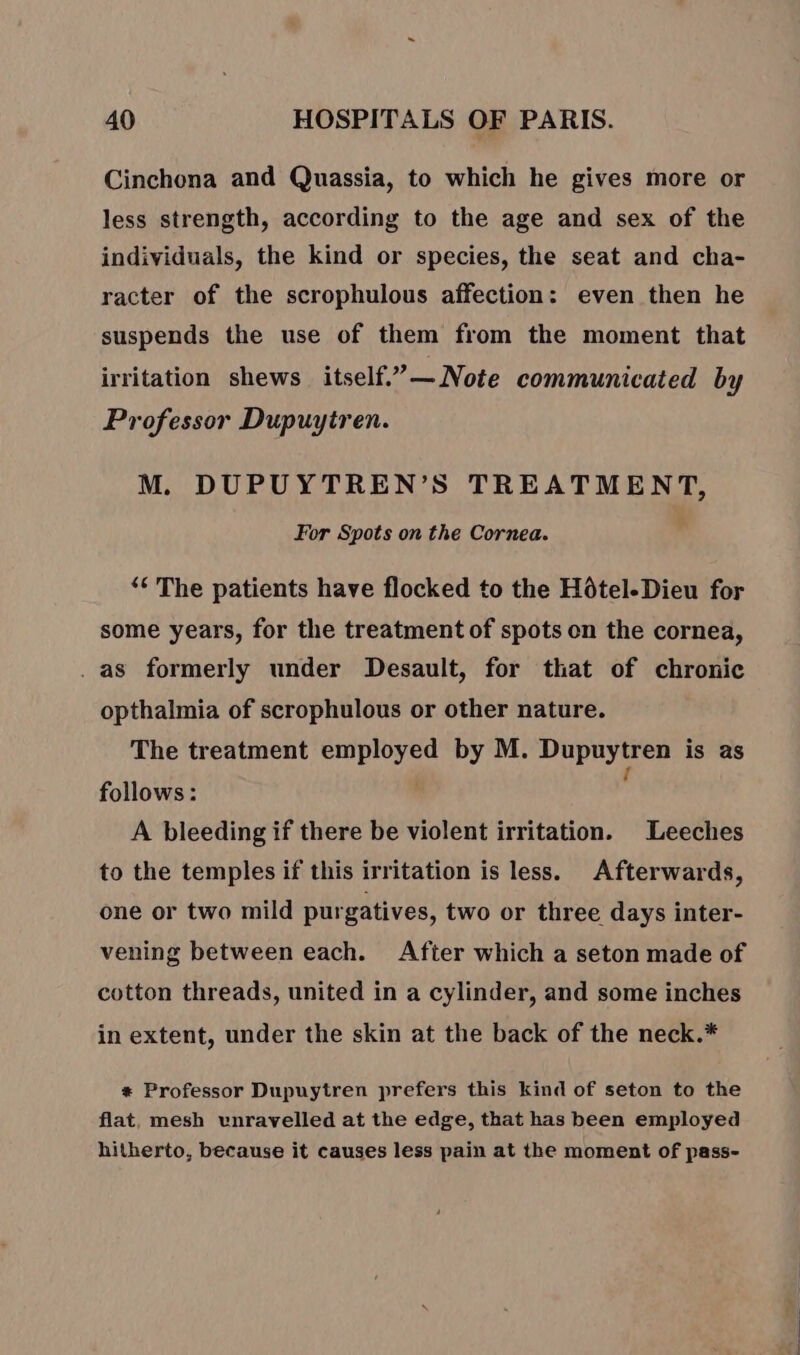 Cinchona and Quassia, to which he gives more or less strength, according to the age and sex of the individuals, the kind or species, the seat and cha- racter of the scrophulous affection: even then he suspends the use of them from the moment that irritation shews itself.”— Note communicated by Professor Dupuytren. M. DUPUYTREN’S TREATMENT, For Spots on the Cornea. “The patients have flocked to the Hôtel.Dieu for some years, for the treatment of spots on the cornea, . as formerly under Desault, for that of chronic opthalmia of scrophulous or other nature. The treatment employed by M. Dupuytren is as follows: . , A bleeding if there be violent irritation. Leeches to the temples if this irritation is less. Afterwards, one or two mild purgatives, two or three days inter- vening between each. After which a seton made of cotton threads, united in a cylinder, and some inches in extent, under the skin at the back of the neck.* + Professor Dupuytren prefers this kind of seton to the flat, mesh vnravelled at the edge, that has been employed hitherto, because it causes less pain at the moment of pass-