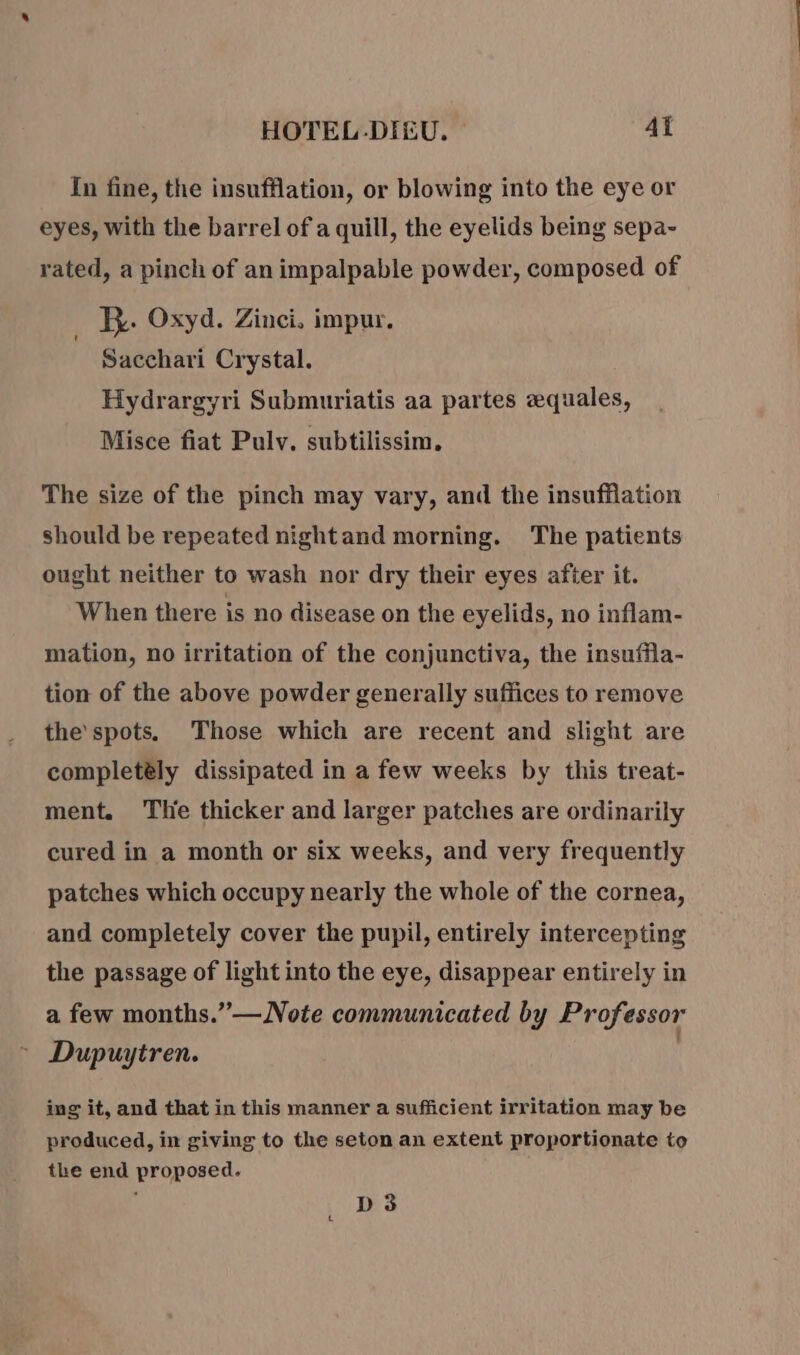 In fine, the insufflation, or blowing into the eye or eyes, with the barrel of a quill, the eyelids being sepa- rated, a pinch of animpalpable powder, composed of _ By. Oxyd. Zinci, impur. Sacchari Crystal. Hydrargyri Submuriatis aa partes æquales, Misce fiat Pulv. subtilissim. The size of the pinch may vary, and the insufflation should be repeated nightand morning. The patients ought neither to wash nor dry their eyes after it. When there is no disease on the eyelids, no inflam- mation, no irritation of the conjunctiva, the insuffla- tion of the above powder generally sufiices to remove the’spots. Those which are recent and slight are completely dissipated in a few weeks by this treat- ment. Tlie thicker and larger patches are ordinarily cured in a month or six weeks, and very frequently patches which occupy nearly the whole of the cornea, and completely cover the pupil, entirely intercepting the passage of light into the eye, disappear entirely in a few months.”—Note communicated by Professor : Dupuytren. ing it, and that in this manner a sufficient irritation may be produced, in giving to the seton an extent proportionate to the end proposed. D3 t